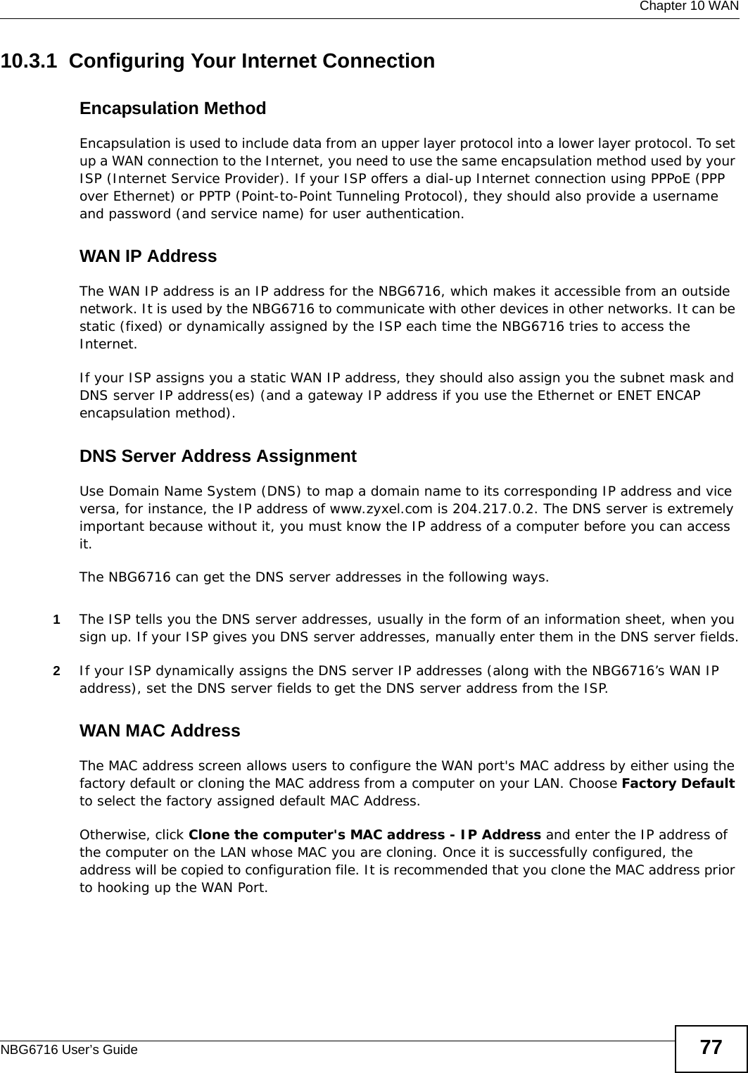  Chapter 10 WANNBG6716 User’s Guide 7710.3.1  Configuring Your Internet ConnectionEncapsulation MethodEncapsulation is used to include data from an upper layer protocol into a lower layer protocol. To set up a WAN connection to the Internet, you need to use the same encapsulation method used by your ISP (Internet Service Provider). If your ISP offers a dial-up Internet connection using PPPoE (PPP over Ethernet) or PPTP (Point-to-Point Tunneling Protocol), they should also provide a username and password (and service name) for user authentication.WAN IP AddressThe WAN IP address is an IP address for the NBG6716, which makes it accessible from an outside network. It is used by the NBG6716 to communicate with other devices in other networks. It can be static (fixed) or dynamically assigned by the ISP each time the NBG6716 tries to access the Internet.If your ISP assigns you a static WAN IP address, they should also assign you the subnet mask and DNS server IP address(es) (and a gateway IP address if you use the Ethernet or ENET ENCAP encapsulation method).DNS Server Address AssignmentUse Domain Name System (DNS) to map a domain name to its corresponding IP address and vice versa, for instance, the IP address of www.zyxel.com is 204.217.0.2. The DNS server is extremely important because without it, you must know the IP address of a computer before you can access it. The NBG6716 can get the DNS server addresses in the following ways.1The ISP tells you the DNS server addresses, usually in the form of an information sheet, when you sign up. If your ISP gives you DNS server addresses, manually enter them in the DNS server fields.2If your ISP dynamically assigns the DNS server IP addresses (along with the NBG6716’s WAN IP address), set the DNS server fields to get the DNS server address from the ISP. WAN MAC AddressThe MAC address screen allows users to configure the WAN port&apos;s MAC address by either using the factory default or cloning the MAC address from a computer on your LAN. Choose Factory Default to select the factory assigned default MAC Address.Otherwise, click Clone the computer&apos;s MAC address - IP Address and enter the IP address of the computer on the LAN whose MAC you are cloning. Once it is successfully configured, the address will be copied to configuration file. It is recommended that you clone the MAC address prior to hooking up the WAN Port.