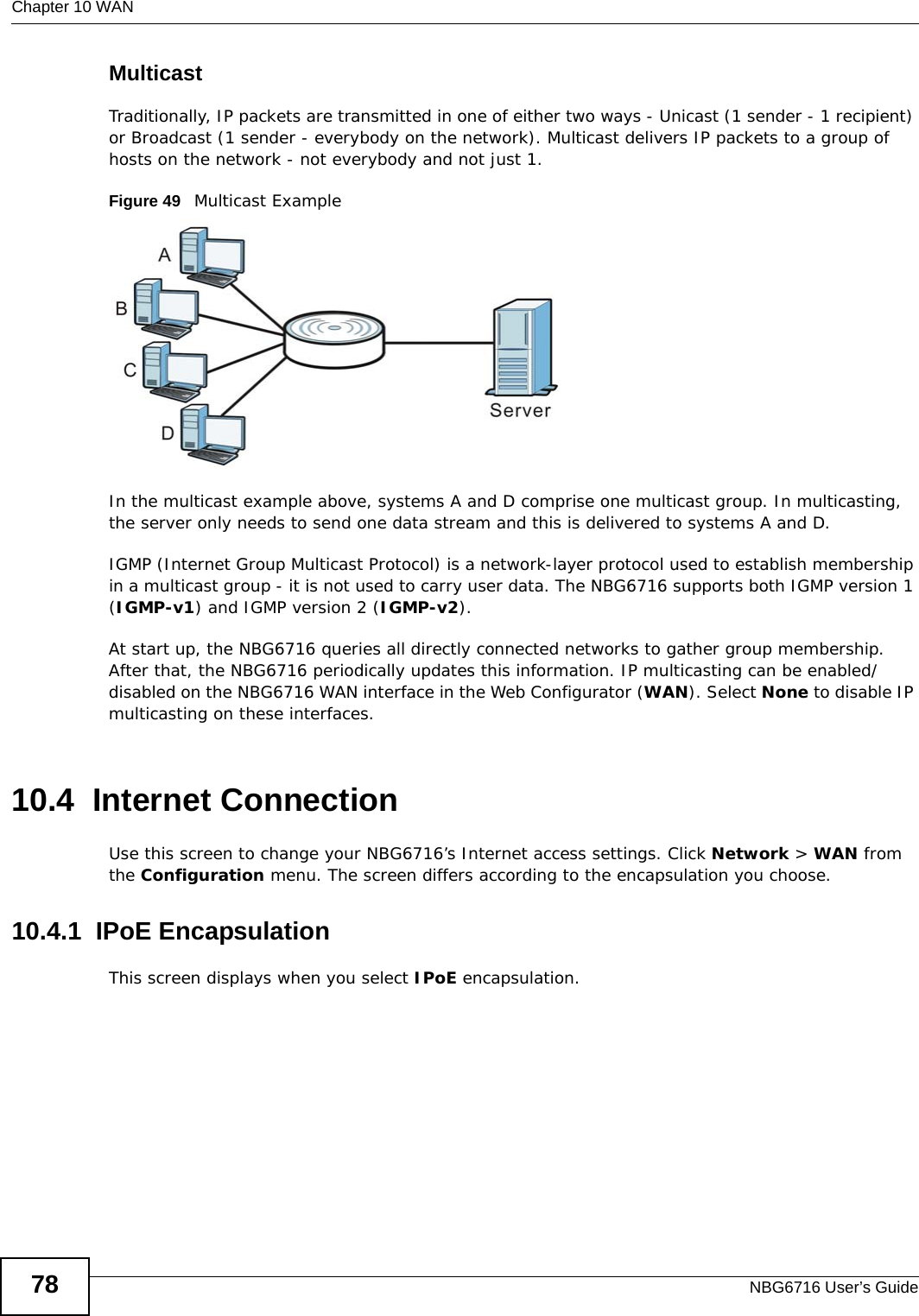 Chapter 10 WANNBG6716 User’s Guide78MulticastTraditionally, IP packets are transmitted in one of either two ways - Unicast (1 sender - 1 recipient) or Broadcast (1 sender - everybody on the network). Multicast delivers IP packets to a group of hosts on the network - not everybody and not just 1. Figure 49   Multicast ExampleIn the multicast example above, systems A and D comprise one multicast group. In multicasting, the server only needs to send one data stream and this is delivered to systems A and D. IGMP (Internet Group Multicast Protocol) is a network-layer protocol used to establish membership in a multicast group - it is not used to carry user data. The NBG6716 supports both IGMP version 1 (IGMP-v1) and IGMP version 2 (IGMP-v2). At start up, the NBG6716 queries all directly connected networks to gather group membership. After that, the NBG6716 periodically updates this information. IP multicasting can be enabled/disabled on the NBG6716 WAN interface in the Web Configurator (WAN). Select None to disable IP multicasting on these interfaces.10.4  Internet ConnectionUse this screen to change your NBG6716’s Internet access settings. Click Network &gt; WAN from the Configuration menu. The screen differs according to the encapsulation you choose.10.4.1  IPoE EncapsulationThis screen displays when you select IPoE encapsulation.
