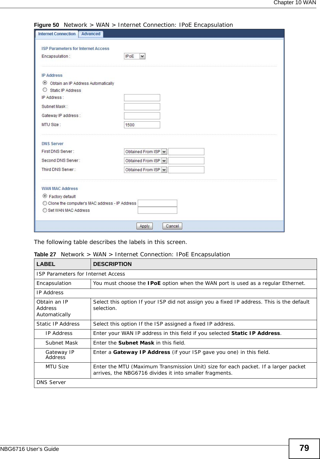  Chapter 10 WANNBG6716 User’s Guide 79Figure 50   Network &gt; WAN &gt; Internet Connection: IPoE EncapsulationThe following table describes the labels in this screen.Table 27   Network &gt; WAN &gt; Internet Connection: IPoE EncapsulationLABEL DESCRIPTIONISP Parameters for Internet AccessEncapsulation You must choose the IPoE option when the WAN port is used as a regular Ethernet.IP AddressObtain an IP Address AutomaticallySelect this option If your ISP did not assign you a fixed IP address. This is the default selection. Static IP Address  Select this option If the ISP assigned a fixed IP address. IP Address Enter your WAN IP address in this field if you selected Static IP Address. Subnet Mask Enter the Subnet Mask in this field.Gateway IP Address Enter a Gateway IP Address (if your ISP gave you one) in this field.MTU Size Enter the MTU (Maximum Transmission Unit) size for each packet. If a larger packet arrives, the NBG6716 divides it into smaller fragments.DNS Server