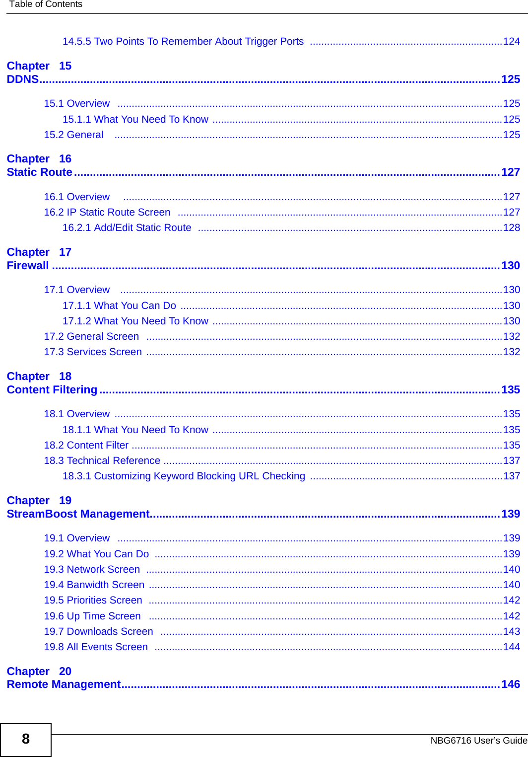 Table of ContentsNBG6716 User’s Guide814.5.5 Two Points To Remember About Trigger Ports  ...................................................................124Chapter   15DDNS..................................................................................................................................................12515.1 Overview   ......................................................................................................................................12515.1.1 What You Need To Know .....................................................................................................12515.2 General    .......................................................................................................................................125Chapter   16Static Route.......................................................................................................................................12716.1 Overview     ....................................................................................................................................12716.2 IP Static Route Screen  .................................................................................................................12716.2.1 Add/Edit Static Route  ..........................................................................................................128Chapter   17Firewall ..............................................................................................................................................13017.1 Overview    .....................................................................................................................................13017.1.1 What You Can Do  ................................................................................................................13017.1.2 What You Need To Know .....................................................................................................13017.2 General Screen  ............................................................................................................................13217.3 Services Screen ............................................................................................................................132Chapter   18Content Filtering...............................................................................................................................13518.1 Overview  .......................................................................................................................................13518.1.1 What You Need To Know .....................................................................................................13518.2 Content Filter .................................................................................................................................13518.3 Technical Reference ......................................................................................................................13718.3.1 Customizing Keyword Blocking URL Checking ...................................................................137Chapter   19StreamBoost Management...............................................................................................................13919.1 Overview   ......................................................................................................................................13919.2 What You Can Do  .........................................................................................................................13919.3 Network Screen  ............................................................................................................................14019.4 Banwidth Screen ...........................................................................................................................14019.5 Priorities Screen  ...........................................................................................................................14219.6 Up Time Screen   ...........................................................................................................................14219.7 Downloads Screen  .......................................................................................................................14319.8 All Events Screen  .........................................................................................................................144Chapter   20Remote Management........................................................................................................................146