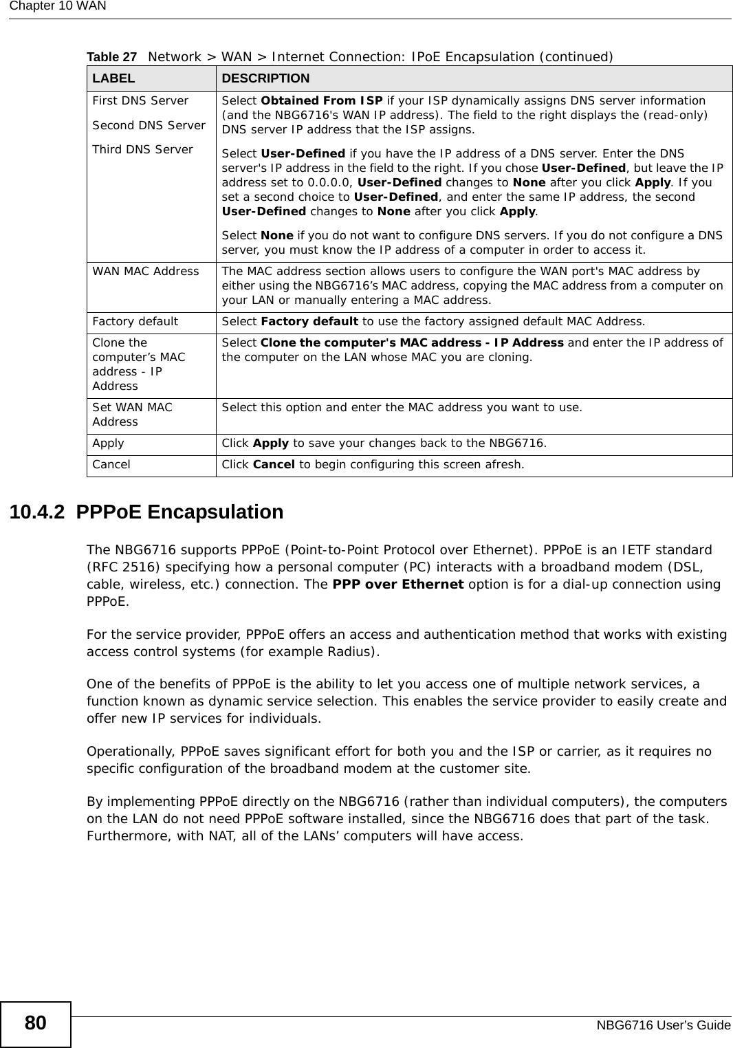 Chapter 10 WANNBG6716 User’s Guide8010.4.2  PPPoE EncapsulationThe NBG6716 supports PPPoE (Point-to-Point Protocol over Ethernet). PPPoE is an IETF standard (RFC 2516) specifying how a personal computer (PC) interacts with a broadband modem (DSL, cable, wireless, etc.) connection. The PPP over Ethernet option is for a dial-up connection using PPPoE.For the service provider, PPPoE offers an access and authentication method that works with existing access control systems (for example Radius).One of the benefits of PPPoE is the ability to let you access one of multiple network services, a function known as dynamic service selection. This enables the service provider to easily create and offer new IP services for individuals.Operationally, PPPoE saves significant effort for both you and the ISP or carrier, as it requires no specific configuration of the broadband modem at the customer site.By implementing PPPoE directly on the NBG6716 (rather than individual computers), the computers on the LAN do not need PPPoE software installed, since the NBG6716 does that part of the task. Furthermore, with NAT, all of the LANs’ computers will have access.First DNS ServerSecond DNS ServerThird DNS Server Select Obtained From ISP if your ISP dynamically assigns DNS server information (and the NBG6716&apos;s WAN IP address). The field to the right displays the (read-only) DNS server IP address that the ISP assigns. Select User-Defined if you have the IP address of a DNS server. Enter the DNS server&apos;s IP address in the field to the right. If you chose User-Defined, but leave the IP address set to 0.0.0.0, User-Defined changes to None after you click Apply. If you set a second choice to User-Defined, and enter the same IP address, the second User-Defined changes to None after you click Apply. Select None if you do not want to configure DNS servers. If you do not configure a DNS server, you must know the IP address of a computer in order to access it.WAN MAC Address The MAC address section allows users to configure the WAN port&apos;s MAC address by either using the NBG6716’s MAC address, copying the MAC address from a computer on your LAN or manually entering a MAC address. Factory default Select Factory default to use the factory assigned default MAC Address.Clone the computer’s MAC address - IP AddressSelect Clone the computer&apos;s MAC address - IP Address and enter the IP address of the computer on the LAN whose MAC you are cloning.Set WAN MAC Address Select this option and enter the MAC address you want to use.Apply Click Apply to save your changes back to the NBG6716.Cancel Click Cancel to begin configuring this screen afresh.Table 27   Network &gt; WAN &gt; Internet Connection: IPoE Encapsulation (continued)LABEL DESCRIPTION