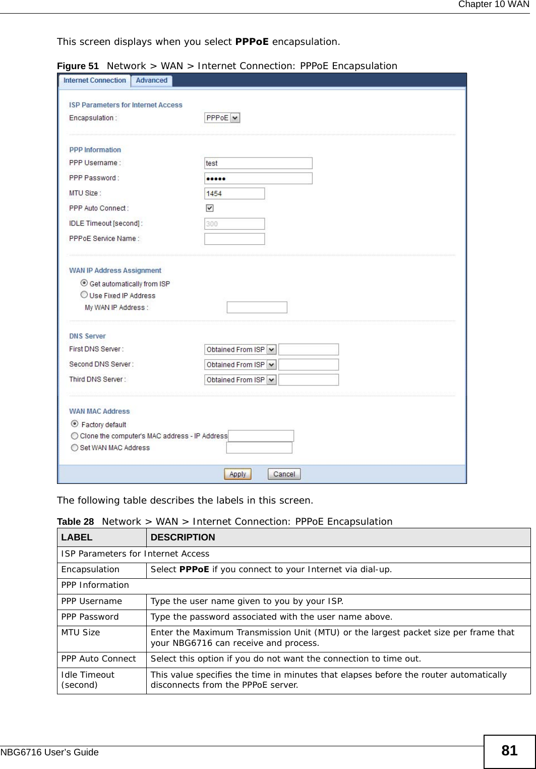  Chapter 10 WANNBG6716 User’s Guide 81This screen displays when you select PPPoE encapsulation.Figure 51   Network &gt; WAN &gt; Internet Connection: PPPoE EncapsulationThe following table describes the labels in this screen.Table 28   Network &gt; WAN &gt; Internet Connection: PPPoE EncapsulationLABEL DESCRIPTIONISP Parameters for Internet AccessEncapsulation Select PPPoE if you connect to your Internet via dial-up.PPP InformationPPP Username Type the user name given to you by your ISP.PPP Password Type the password associated with the user name above.MTU Size Enter the Maximum Transmission Unit (MTU) or the largest packet size per frame that your NBG6716 can receive and process.PPP Auto Connect Select this option if you do not want the connection to time out.Idle Timeout (second) This value specifies the time in minutes that elapses before the router automatically disconnects from the PPPoE server.