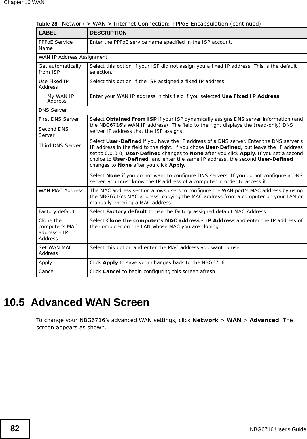 Chapter 10 WANNBG6716 User’s Guide8210.5  Advanced WAN ScreenTo change your NBG6716’s advanced WAN settings, click Network &gt; WAN &gt; Advanced. The screen appears as shown.PPPoE Service Name  Enter the PPPoE service name specified in the ISP account.WAN IP Address Assignment Get automatically from ISP  Select this option If your ISP did not assign you a fixed IP address. This is the default selection. Use Fixed IP Address Select this option If the ISP assigned a fixed IP address. My WAN IP Address Enter your WAN IP address in this field if you selected Use Fixed IP Address. DNS ServerFirst DNS ServerSecond DNS ServerThird DNS Server Select Obtained From ISP if your ISP dynamically assigns DNS server information (and the NBG6716&apos;s WAN IP address). The field to the right displays the (read-only) DNS server IP address that the ISP assigns. Select User-Defined if you have the IP address of a DNS server. Enter the DNS server&apos;s IP address in the field to the right. If you chose User-Defined, but leave the IP address set to 0.0.0.0, User-Defined changes to None after you click Apply. If you set a second choice to User-Defined, and enter the same IP address, the second User-Defined changes to None after you click Apply. Select None if you do not want to configure DNS servers. If you do not configure a DNS server, you must know the IP address of a computer in order to access it.WAN MAC Address The MAC address section allows users to configure the WAN port&apos;s MAC address by using the NBG6716’s MAC address, copying the MAC address from a computer on your LAN or manually entering a MAC address. Factory default Select Factory default to use the factory assigned default MAC Address.Clone the computer’s MAC address - IP AddressSelect Clone the computer&apos;s MAC address - IP Address and enter the IP address of the computer on the LAN whose MAC you are cloning.Set WAN MAC Address Select this option and enter the MAC address you want to use.Apply Click Apply to save your changes back to the NBG6716.Cancel Click Cancel to begin configuring this screen afresh.Table 28   Network &gt; WAN &gt; Internet Connection: PPPoE Encapsulation (continued)LABEL DESCRIPTION
