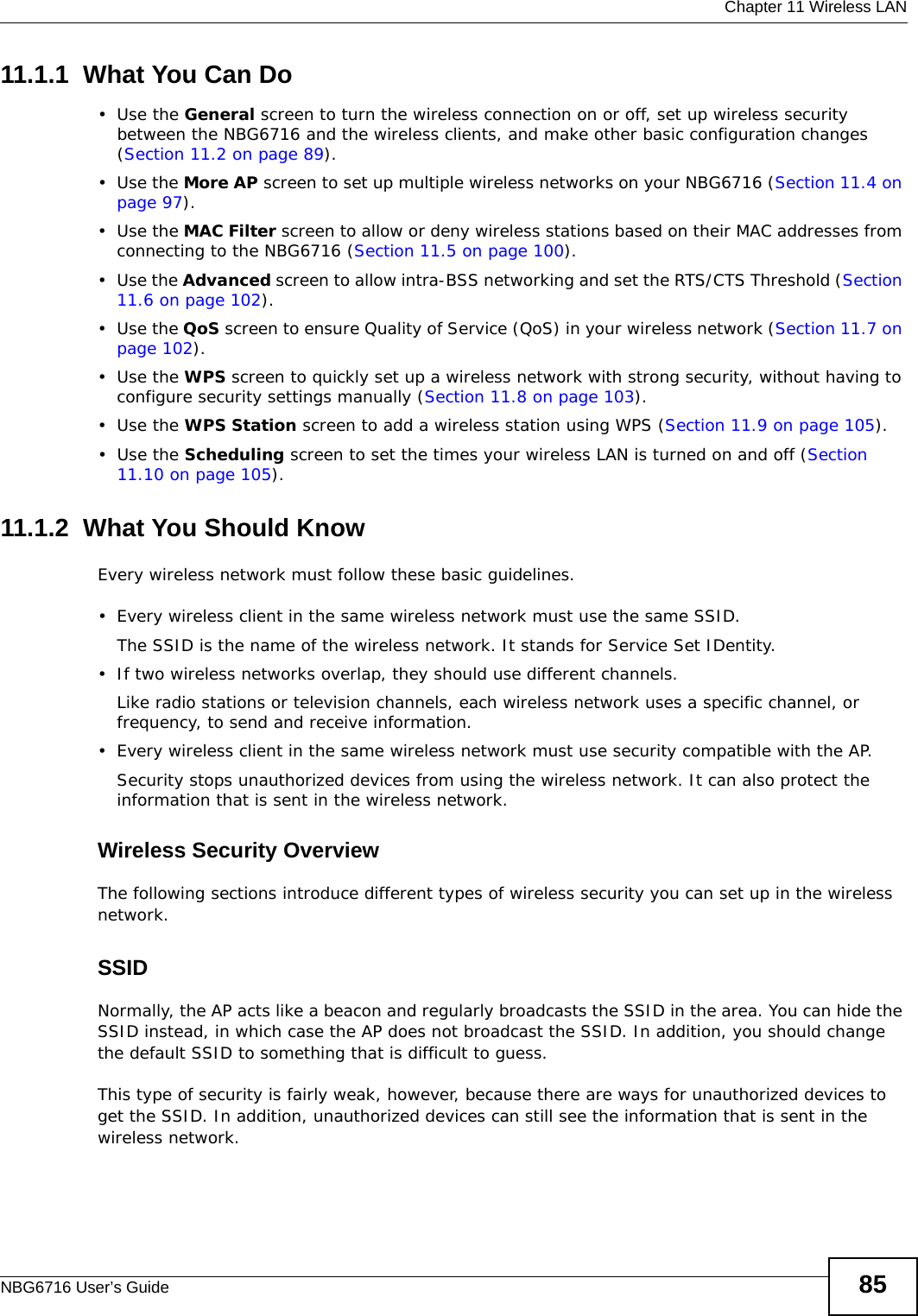  Chapter 11 Wireless LANNBG6716 User’s Guide 8511.1.1  What You Can Do•Use the General screen to turn the wireless connection on or off, set up wireless security between the NBG6716 and the wireless clients, and make other basic configuration changes (Section 11.2 on page 89).•Use the More AP screen to set up multiple wireless networks on your NBG6716 (Section 11.4 on page 97). •Use the MAC Filter screen to allow or deny wireless stations based on their MAC addresses from connecting to the NBG6716 (Section 11.5 on page 100).•Use the Advanced screen to allow intra-BSS networking and set the RTS/CTS Threshold (Section 11.6 on page 102).•Use the QoS screen to ensure Quality of Service (QoS) in your wireless network (Section 11.7 on page 102).•Use the WPS screen to quickly set up a wireless network with strong security, without having to configure security settings manually (Section 11.8 on page 103).•Use the WPS Station screen to add a wireless station using WPS (Section 11.9 on page 105). •Use the Scheduling screen to set the times your wireless LAN is turned on and off (Section 11.10 on page 105).11.1.2  What You Should KnowEvery wireless network must follow these basic guidelines.• Every wireless client in the same wireless network must use the same SSID.The SSID is the name of the wireless network. It stands for Service Set IDentity.• If two wireless networks overlap, they should use different channels.Like radio stations or television channels, each wireless network uses a specific channel, or frequency, to send and receive information.• Every wireless client in the same wireless network must use security compatible with the AP.Security stops unauthorized devices from using the wireless network. It can also protect the information that is sent in the wireless network.Wireless Security OverviewThe following sections introduce different types of wireless security you can set up in the wireless network.SSIDNormally, the AP acts like a beacon and regularly broadcasts the SSID in the area. You can hide the SSID instead, in which case the AP does not broadcast the SSID. In addition, you should change the default SSID to something that is difficult to guess.This type of security is fairly weak, however, because there are ways for unauthorized devices to get the SSID. In addition, unauthorized devices can still see the information that is sent in the wireless network.