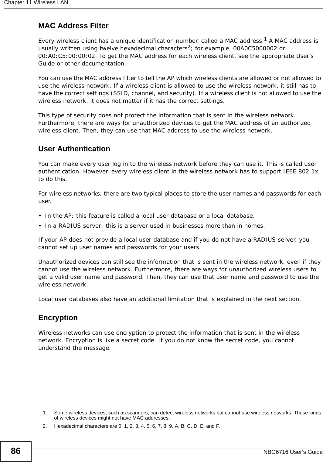 Chapter 11 Wireless LANNBG6716 User’s Guide86MAC Address FilterEvery wireless client has a unique identification number, called a MAC address.1 A MAC address is usually written using twelve hexadecimal characters2; for example, 00A0C5000002 or 00:A0:C5:00:00:02. To get the MAC address for each wireless client, see the appropriate User’s Guide or other documentation.You can use the MAC address filter to tell the AP which wireless clients are allowed or not allowed to use the wireless network. If a wireless client is allowed to use the wireless network, it still has to have the correct settings (SSID, channel, and security). If a wireless client is not allowed to use the wireless network, it does not matter if it has the correct settings.This type of security does not protect the information that is sent in the wireless network. Furthermore, there are ways for unauthorized devices to get the MAC address of an authorized wireless client. Then, they can use that MAC address to use the wireless network.User AuthenticationYou can make every user log in to the wireless network before they can use it. This is called user authentication. However, every wireless client in the wireless network has to support IEEE 802.1x to do this.For wireless networks, there are two typical places to store the user names and passwords for each user.• In the AP: this feature is called a local user database or a local database.• In a RADIUS server: this is a server used in businesses more than in homes.If your AP does not provide a local user database and if you do not have a RADIUS server, you cannot set up user names and passwords for your users.Unauthorized devices can still see the information that is sent in the wireless network, even if they cannot use the wireless network. Furthermore, there are ways for unauthorized wireless users to get a valid user name and password. Then, they can use that user name and password to use the wireless network.Local user databases also have an additional limitation that is explained in the next section.EncryptionWireless networks can use encryption to protect the information that is sent in the wireless network. Encryption is like a secret code. If you do not know the secret code, you cannot understand the message.1. Some wireless devices, such as scanners, can detect wireless networks but cannot use wireless networks. These kinds of wireless devices might not have MAC addresses.2. Hexadecimal characters are 0, 1, 2, 3, 4, 5, 6, 7, 8, 9, A, B, C, D, E, and F.