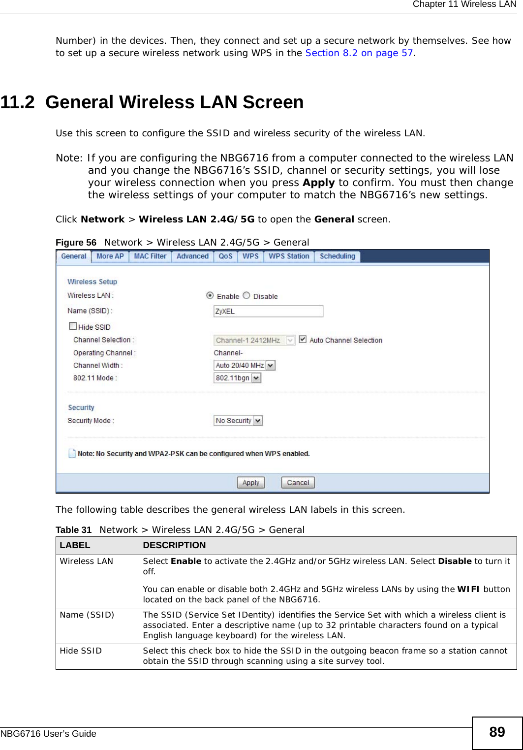  Chapter 11 Wireless LANNBG6716 User’s Guide 89Number) in the devices. Then, they connect and set up a secure network by themselves. See how to set up a secure wireless network using WPS in the Section 8.2 on page 57. 11.2  General Wireless LAN Screen Use this screen to configure the SSID and wireless security of the wireless LAN.Note: If you are configuring the NBG6716 from a computer connected to the wireless LAN and you change the NBG6716’s SSID, channel or security settings, you will lose your wireless connection when you press Apply to confirm. You must then change the wireless settings of your computer to match the NBG6716’s new settings.Click Network &gt; Wireless LAN 2.4G/5G to open the General screen.Figure 56   Network &gt; Wireless LAN 2.4G/5G &gt; General The following table describes the general wireless LAN labels in this screen.Table 31   Network &gt; Wireless LAN 2.4G/5G &gt; GeneralLABEL DESCRIPTIONWireless LAN Select Enable to activate the 2.4GHz and/or 5GHz wireless LAN. Select Disable to turn it off. You can enable or disable both 2.4GHz and 5GHz wireless LANs by using the WIFI button located on the back panel of the NBG6716.Name (SSID)  The SSID (Service Set IDentity) identifies the Service Set with which a wireless client is associated. Enter a descriptive name (up to 32 printable characters found on a typical English language keyboard) for the wireless LAN. Hide SSID Select this check box to hide the SSID in the outgoing beacon frame so a station cannot obtain the SSID through scanning using a site survey tool.