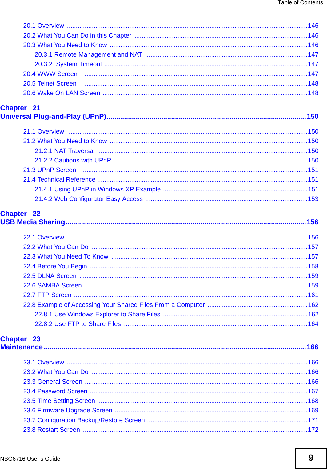   Table of ContentsNBG6716 User’s Guide 920.1 Overview  .......................................................................................................................................14620.2 What You Can Do in this Chapter  .................................................................................................14620.3 What You Need to Know  ...............................................................................................................14620.3.1 Remote Management and NAT  ...........................................................................................14720.3.2  System Timeout ..................................................................................................................14720.4 WWW Screen    .............................................................................................................................14720.5 Telnet Screen     .............................................................................................................................14820.6 Wake On LAN Screen ...................................................................................................................148Chapter   21Universal Plug-and-Play (UPnP)......................................................................................................15021.1 Overview   ......................................................................................................................................15021.2 What You Need to Know  ...............................................................................................................15021.2.1 NAT Traversal ......................................................................................................................15021.2.2 Cautions with UPnP .............................................................................................................15021.3 UPnP Screen   ...............................................................................................................................15121.4 Technical Reference ......................................................................................................................15121.4.1 Using UPnP in Windows XP Example .................................................................................15121.4.2 Web Configurator Easy Access ...........................................................................................153Chapter   22USB Media Sharing...........................................................................................................................15622.1 Overview  .......................................................................................................................................15622.2 What You Can Do  .........................................................................................................................15722.3 What You Need To Know  ..............................................................................................................15722.4 Before You Begin  ..........................................................................................................................15822.5 DLNA Screen  ................................................................................................................................15922.6 SAMBA Screen  .............................................................................................................................15922.7 FTP Screen ...................................................................................................................................16122.8 Example of Accessing Your Shared Files From a Computer  ........................................................16222.8.1 Use Windows Explorer to Share Files  .................................................................................16222.8.2 Use FTP to Share Files  .......................................................................................................164Chapter   23Maintenance......................................................................................................................................16623.1 Overview  .......................................................................................................................................16623.2 What You Can Do  .........................................................................................................................16623.3 General Screen .............................................................................................................................16623.4 Password Screen ..........................................................................................................................16723.5 Time Setting Screen ......................................................................................................................16823.6 Firmware Upgrade Screen ............................................................................................................16923.7 Configuration Backup/Restore Screen ..........................................................................................17123.8 Restart Screen  ..............................................................................................................................172