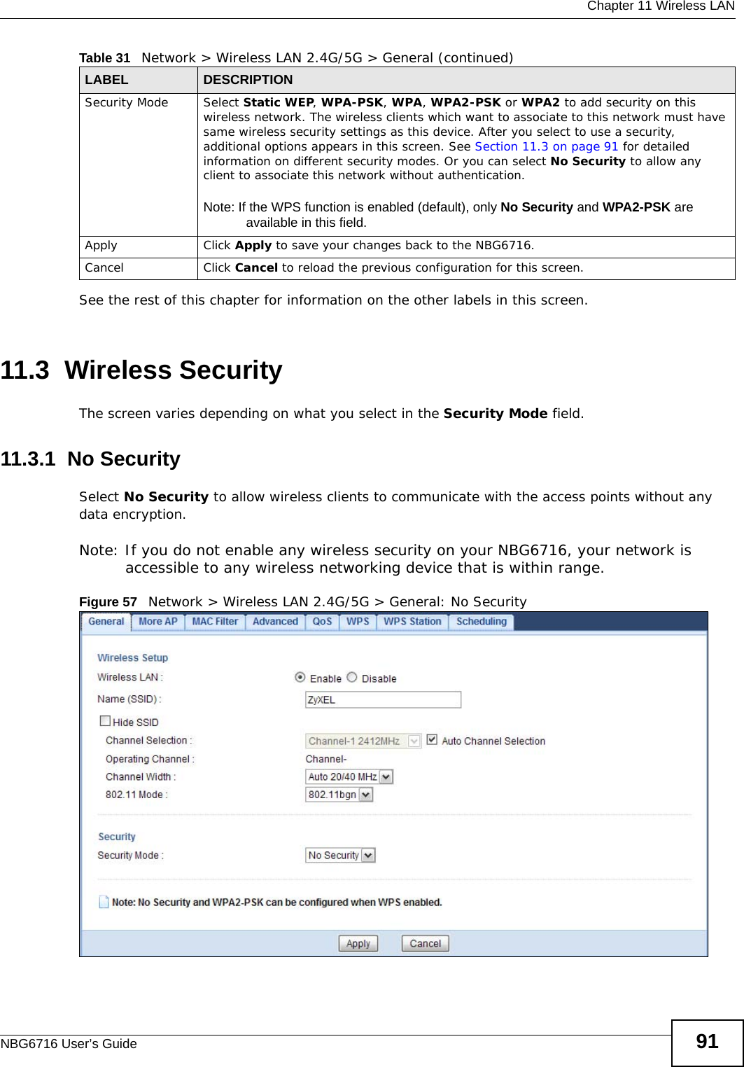  Chapter 11 Wireless LANNBG6716 User’s Guide 91See the rest of this chapter for information on the other labels in this screen. 11.3  Wireless SecurityThe screen varies depending on what you select in the Security Mode field.11.3.1  No SecuritySelect No Security to allow wireless clients to communicate with the access points without any data encryption.Note: If you do not enable any wireless security on your NBG6716, your network is accessible to any wireless networking device that is within range.Figure 57   Network &gt; Wireless LAN 2.4G/5G &gt; General: No SecuritySecurity Mode Select Static WEP, WPA-PSK, WPA, WPA2-PSK or WPA2 to add security on this wireless network. The wireless clients which want to associate to this network must have same wireless security settings as this device. After you select to use a security, additional options appears in this screen. See Section 11.3 on page 91 for detailed information on different security modes. Or you can select No Security to allow any client to associate this network without authentication.Note: If the WPS function is enabled (default), only No Security and WPA2-PSK are available in this field.Apply Click Apply to save your changes back to the NBG6716.Cancel Click Cancel to reload the previous configuration for this screen.Table 31   Network &gt; Wireless LAN 2.4G/5G &gt; General (continued)LABEL DESCRIPTION