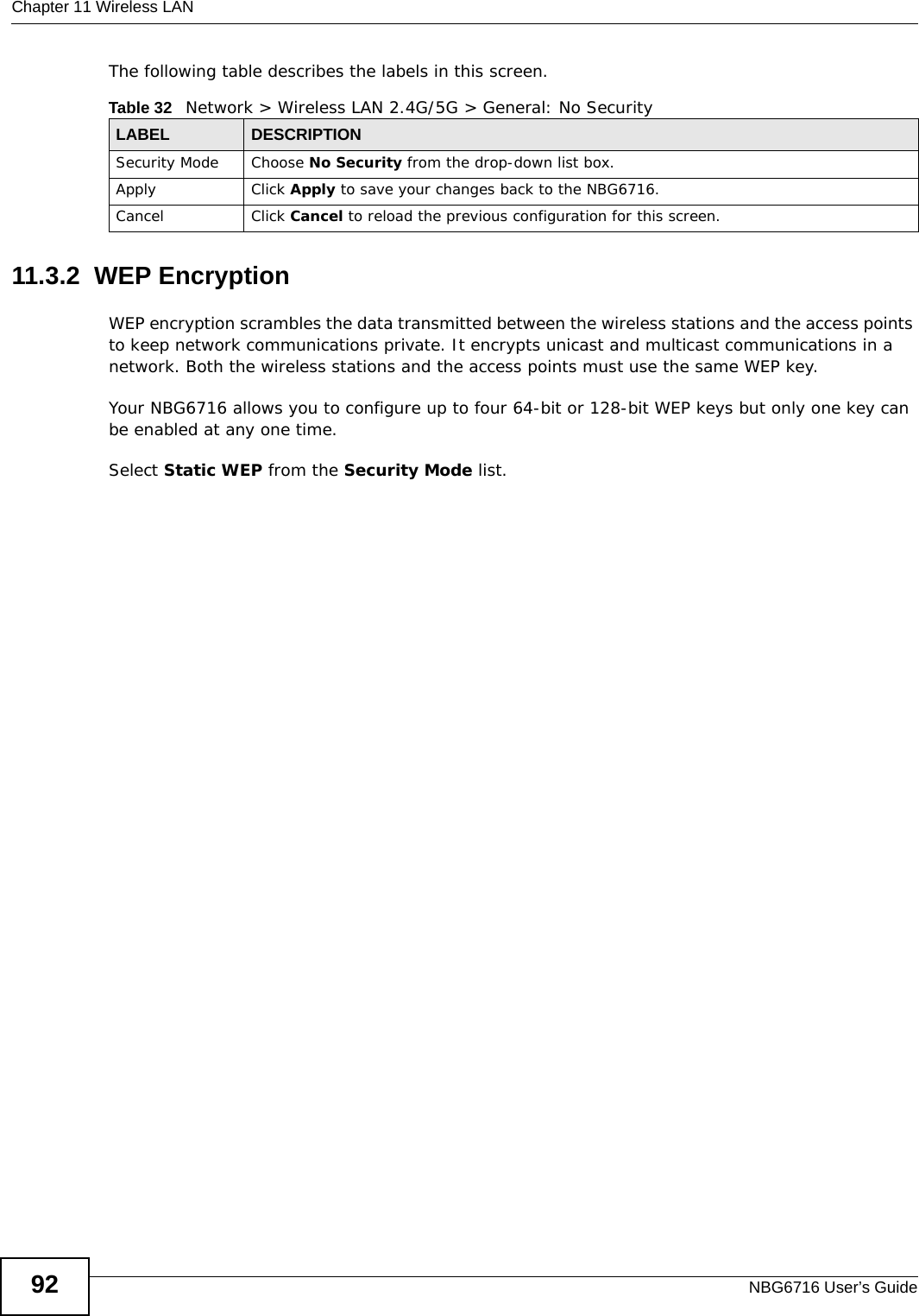 Chapter 11 Wireless LANNBG6716 User’s Guide92The following table describes the labels in this screen.11.3.2  WEP EncryptionWEP encryption scrambles the data transmitted between the wireless stations and the access points to keep network communications private. It encrypts unicast and multicast communications in a network. Both the wireless stations and the access points must use the same WEP key.Your NBG6716 allows you to configure up to four 64-bit or 128-bit WEP keys but only one key can be enabled at any one time.Select Static WEP from the Security Mode list.Table 32   Network &gt; Wireless LAN 2.4G/5G &gt; General: No SecurityLABEL DESCRIPTIONSecurity Mode Choose No Security from the drop-down list box.Apply Click Apply to save your changes back to the NBG6716.Cancel Click Cancel to reload the previous configuration for this screen.