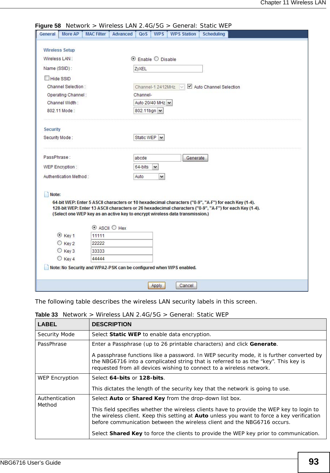  Chapter 11 Wireless LANNBG6716 User’s Guide 93Figure 58   Network &gt; Wireless LAN 2.4G/5G &gt; General: Static WEPThe following table describes the wireless LAN security labels in this screen.Table 33   Network &gt; Wireless LAN 2.4G/5G &gt; General: Static WEPLABEL DESCRIPTIONSecurity Mode Select Static WEP to enable data encryption.PassPhrase Enter a Passphrase (up to 26 printable characters) and click Generate. A passphrase functions like a password. In WEP security mode, it is further converted by the NBG6716 into a complicated string that is referred to as the “key”. This key is requested from all devices wishing to connect to a wireless network.WEP Encryption Select 64-bits or 128-bits.This dictates the length of the security key that the network is going to use.Authentication Method Select Auto or Shared Key from the drop-down list box.This field specifies whether the wireless clients have to provide the WEP key to login to the wireless client. Keep this setting at Auto unless you want to force a key verification before communication between the wireless client and the NBG6716 occurs. Select Shared Key to force the clients to provide the WEP key prior to communication. 