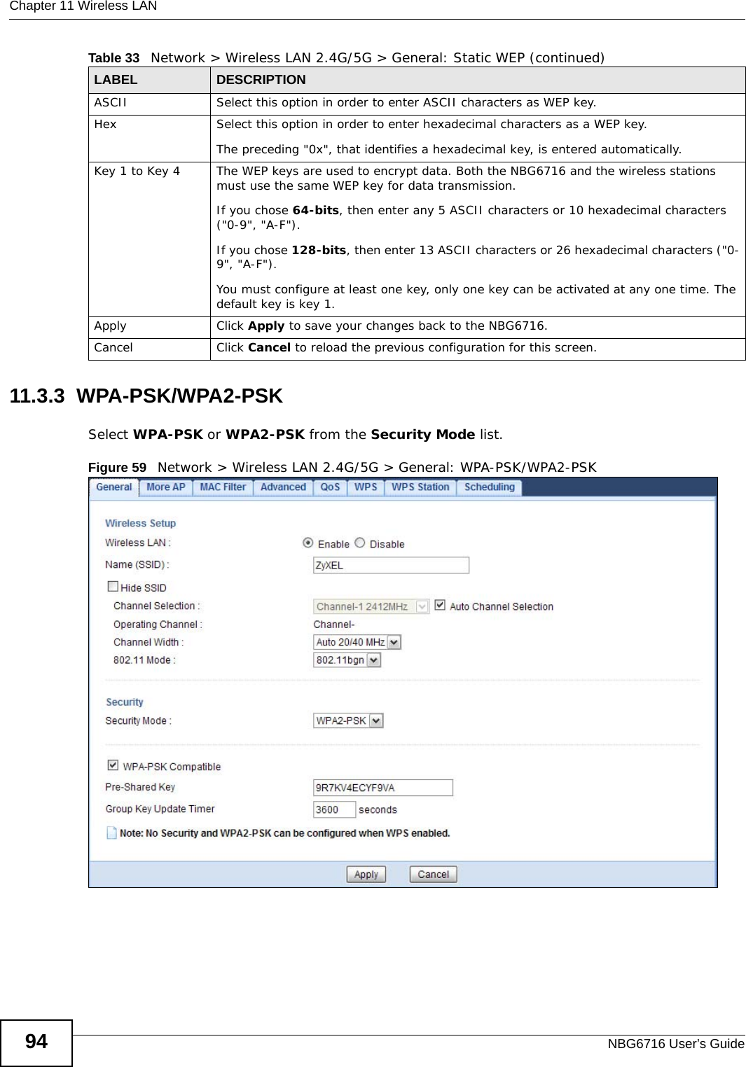 Chapter 11 Wireless LANNBG6716 User’s Guide9411.3.3  WPA-PSK/WPA2-PSKSelect WPA-PSK or WPA2-PSK from the Security Mode list.Figure 59   Network &gt; Wireless LAN 2.4G/5G &gt; General: WPA-PSK/WPA2-PSKASCII Select this option in order to enter ASCII characters as WEP key. Hex Select this option in order to enter hexadecimal characters as a WEP key. The preceding &quot;0x&quot;, that identifies a hexadecimal key, is entered automatically.Key 1 to Key 4 The WEP keys are used to encrypt data. Both the NBG6716 and the wireless stations must use the same WEP key for data transmission.If you chose 64-bits, then enter any 5 ASCII characters or 10 hexadecimal characters (&quot;0-9&quot;, &quot;A-F&quot;).If you chose 128-bits, then enter 13 ASCII characters or 26 hexadecimal characters (&quot;0-9&quot;, &quot;A-F&quot;). You must configure at least one key, only one key can be activated at any one time. The default key is key 1.Apply Click Apply to save your changes back to the NBG6716.Cancel Click Cancel to reload the previous configuration for this screen.Table 33   Network &gt; Wireless LAN 2.4G/5G &gt; General: Static WEP (continued)LABEL DESCRIPTION