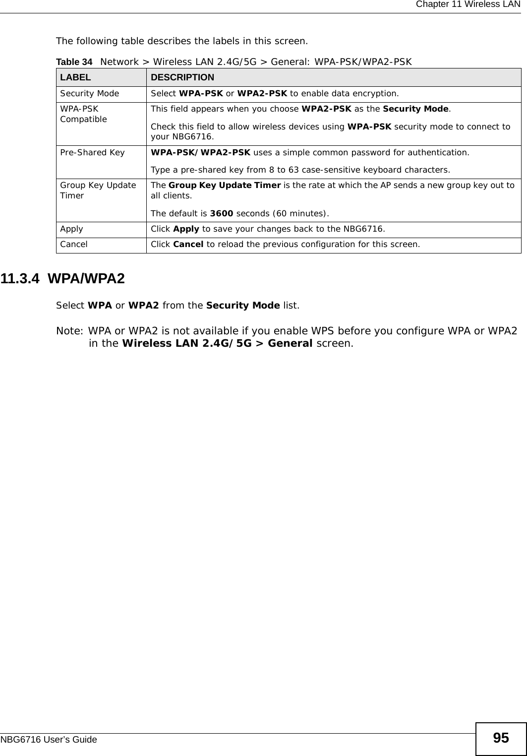  Chapter 11 Wireless LANNBG6716 User’s Guide 95The following table describes the labels in this screen.11.3.4  WPA/WPA2Select WPA or WPA2 from the Security Mode list. Note: WPA or WPA2 is not available if you enable WPS before you configure WPA or WPA2 in the Wireless LAN 2.4G/5G &gt; General screen.Table 34   Network &gt; Wireless LAN 2.4G/5G &gt; General: WPA-PSK/WPA2-PSKLABEL DESCRIPTIONSecurity Mode Select WPA-PSK or WPA2-PSK to enable data encryption.WPA-PSK Compatible This field appears when you choose WPA2-PSK as the Security Mode.Check this field to allow wireless devices using WPA-PSK security mode to connect to your NBG6716.Pre-Shared Key  WPA-PSK/WPA2-PSK uses a simple common password for authentication.Type a pre-shared key from 8 to 63 case-sensitive keyboard characters.Group Key Update Timer The Group Key Update Timer is the rate at which the AP sends a new group key out to all clients. The default is 3600 seconds (60 minutes).Apply Click Apply to save your changes back to the NBG6716.Cancel Click Cancel to reload the previous configuration for this screen.