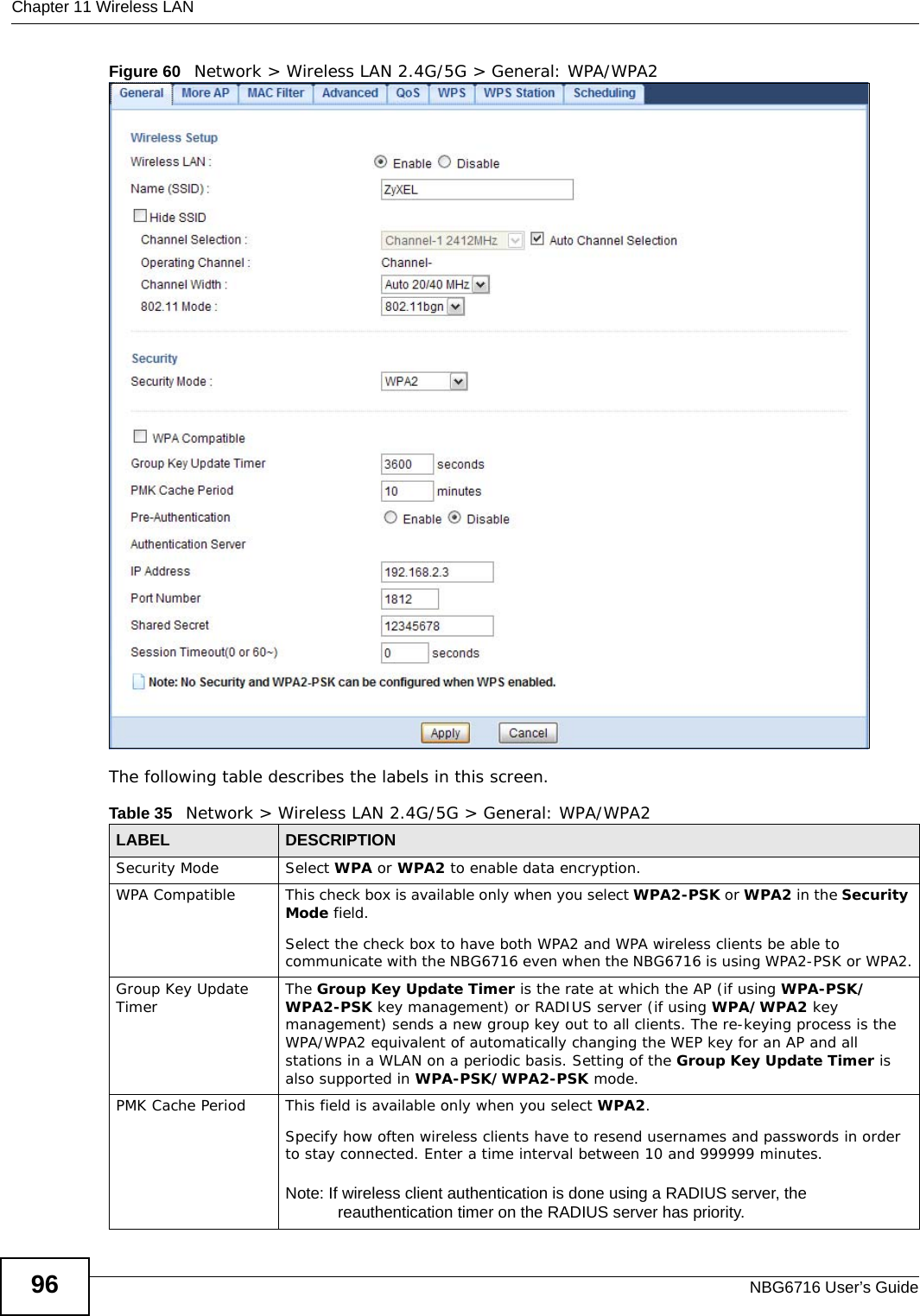 Chapter 11 Wireless LANNBG6716 User’s Guide96Figure 60   Network &gt; Wireless LAN 2.4G/5G &gt; General: WPA/WPA2The following table describes the labels in this screen.Table 35   Network &gt; Wireless LAN 2.4G/5G &gt; General: WPA/WPA2LABEL DESCRIPTIONSecurity Mode Select WPA or WPA2 to enable data encryption.WPA Compatible This check box is available only when you select WPA2-PSK or WPA2 in the Security Mode field.Select the check box to have both WPA2 and WPA wireless clients be able to communicate with the NBG6716 even when the NBG6716 is using WPA2-PSK or WPA2.Group Key Update Timer The Group Key Update Timer is the rate at which the AP (if using WPA-PSK/WPA2-PSK key management) or RADIUS server (if using WPA/WPA2 key management) sends a new group key out to all clients. The re-keying process is the WPA/WPA2 equivalent of automatically changing the WEP key for an AP and all stations in a WLAN on a periodic basis. Setting of the Group Key Update Timer is also supported in WPA-PSK/WPA2-PSK mode. PMK Cache Period  This field is available only when you select WPA2.Specify how often wireless clients have to resend usernames and passwords in order to stay connected. Enter a time interval between 10 and 999999 minutes. Note: If wireless client authentication is done using a RADIUS server, the reauthentication timer on the RADIUS server has priority.