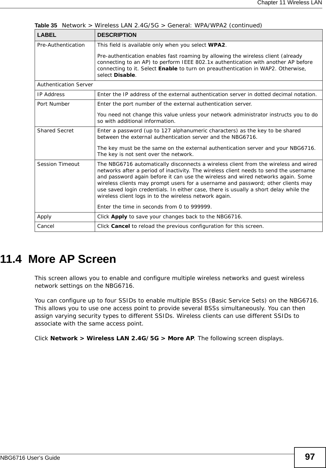  Chapter 11 Wireless LANNBG6716 User’s Guide 9711.4  More AP Screen This screen allows you to enable and configure multiple wireless networks and guest wireless network settings on the NBG6716.You can configure up to four SSIDs to enable multiple BSSs (Basic Service Sets) on the NBG6716. This allows you to use one access point to provide several BSSs simultaneously. You can then assign varying security types to different SSIDs. Wireless clients can use different SSIDs to associate with the same access point.Click Network &gt; Wireless LAN 2.4G/5G &gt; More AP. The following screen displays.Pre-Authentication  This field is available only when you select WPA2.Pre-authentication enables fast roaming by allowing the wireless client (already connecting to an AP) to perform IEEE 802.1x authentication with another AP before connecting to it. Select Enable to turn on preauthentication in WAP2. Otherwise, select Disable.Authentication ServerIP Address Enter the IP address of the external authentication server in dotted decimal notation.Port Number Enter the port number of the external authentication server.  You need not change this value unless your network administrator instructs you to do so with additional information. Shared Secret Enter a password (up to 127 alphanumeric characters) as the key to be shared between the external authentication server and the NBG6716.The key must be the same on the external authentication server and your NBG6716. The key is not sent over the network. Session Timeout The NBG6716 automatically disconnects a wireless client from the wireless and wired networks after a period of inactivity. The wireless client needs to send the username and password again before it can use the wireless and wired networks again. Some wireless clients may prompt users for a username and password; other clients may use saved login credentials. In either case, there is usually a short delay while the wireless client logs in to the wireless network again.Enter the time in seconds from 0 to 999999.Apply Click Apply to save your changes back to the NBG6716.Cancel Click Cancel to reload the previous configuration for this screen.Table 35   Network &gt; Wireless LAN 2.4G/5G &gt; General: WPA/WPA2 (continued)LABEL DESCRIPTION