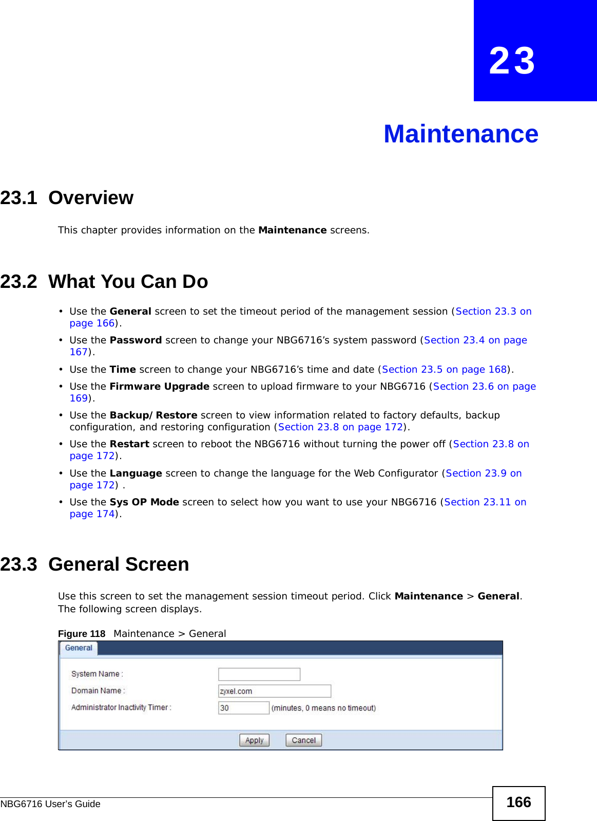 NBG6716 User’s Guide 166CHAPTER   23Maintenance23.1  OverviewThis chapter provides information on the Maintenance screens. 23.2  What You Can Do•Use the General screen to set the timeout period of the management session (Section 23.3 on page 166). •Use the Password screen to change your NBG6716’s system password (Section 23.4 on page 167).•Use the Time screen to change your NBG6716’s time and date (Section 23.5 on page 168).•Use the Firmware Upgrade screen to upload firmware to your NBG6716 (Section 23.6 on page 169).•Use the Backup/Restore screen to view information related to factory defaults, backup configuration, and restoring configuration (Section 23.8 on page 172).•Use the Restart screen to reboot the NBG6716 without turning the power off (Section 23.8 on page 172).•Use the Language screen to change the language for the Web Configurator (Section 23.9 on page 172) .•Use the Sys OP Mode screen to select how you want to use your NBG6716 (Section 23.11 on page 174). 23.3  General Screen Use this screen to set the management session timeout period. Click Maintenance &gt; General. The following screen displays.Figure 118   Maintenance &gt; General 