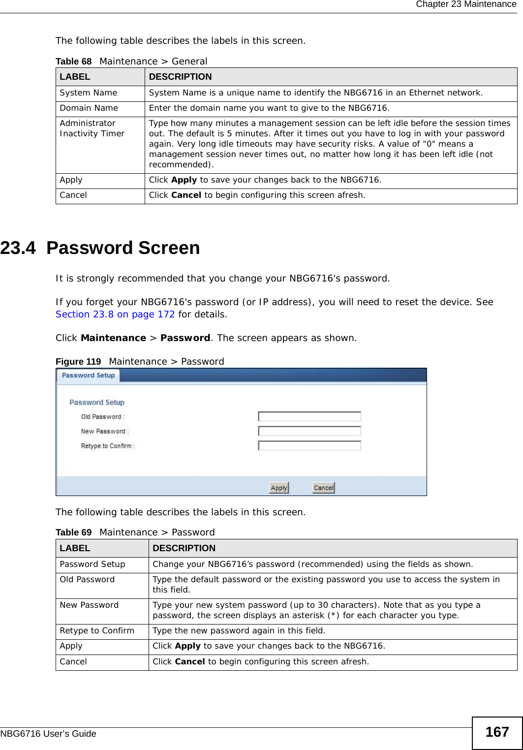  Chapter 23 MaintenanceNBG6716 User’s Guide 167The following table describes the labels in this screen.23.4  Password ScreenIt is strongly recommended that you change your NBG6716&apos;s password. If you forget your NBG6716&apos;s password (or IP address), you will need to reset the device. See Section 23.8 on page 172 for details.Click Maintenance &gt; Password. The screen appears as shown.Figure 119   Maintenance &gt; Password The following table describes the labels in this screen.Table 68   Maintenance &gt; GeneralLABEL DESCRIPTIONSystem Name System Name is a unique name to identify the NBG6716 in an Ethernet network.Domain Name Enter the domain name you want to give to the NBG6716.Administrator Inactivity Timer Type how many minutes a management session can be left idle before the session times out. The default is 5 minutes. After it times out you have to log in with your password again. Very long idle timeouts may have security risks. A value of &quot;0&quot; means a management session never times out, no matter how long it has been left idle (not recommended).Apply Click Apply to save your changes back to the NBG6716.Cancel Click Cancel to begin configuring this screen afresh.Table 69   Maintenance &gt; PasswordLABEL DESCRIPTIONPassword Setup Change your NBG6716’s password (recommended) using the fields as shown.Old Password Type the default password or the existing password you use to access the system in this field.New Password Type your new system password (up to 30 characters). Note that as you type a password, the screen displays an asterisk (*) for each character you type.Retype to Confirm Type the new password again in this field.Apply Click Apply to save your changes back to the NBG6716.Cancel Click Cancel to begin configuring this screen afresh.