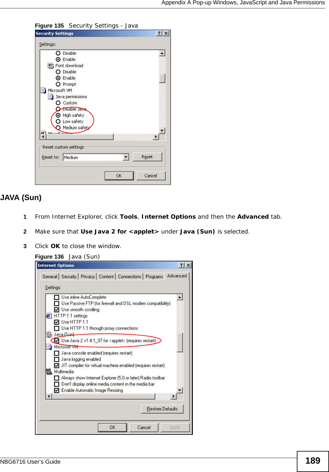  Appendix A Pop-up Windows, JavaScript and Java PermissionsNBG6716 User’s Guide 189Figure 135   Security Settings - Java JAVA (Sun)1From Internet Explorer, click Tools, Internet Options and then the Advanced tab. 2Make sure that Use Java 2 for &lt;applet&gt; under Java (Sun) is selected.3Click OK to close the window.Figure 136   Java (Sun)