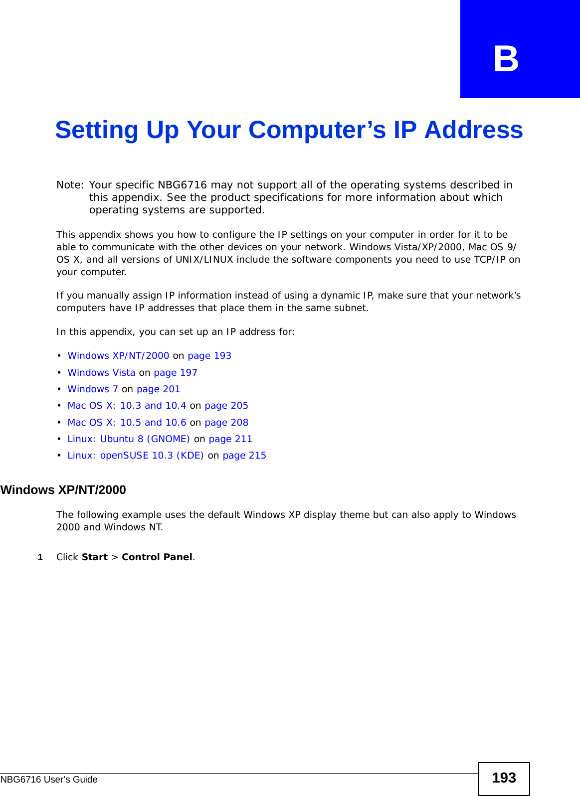 NBG6716 User’s Guide 193APPENDIX   BSetting Up Your Computer’s IP AddressNote: Your specific NBG6716 may not support all of the operating systems described in this appendix. See the product specifications for more information about which operating systems are supported.This appendix shows you how to configure the IP settings on your computer in order for it to be able to communicate with the other devices on your network. Windows Vista/XP/2000, Mac OS 9/OS X, and all versions of UNIX/LINUX include the software components you need to use TCP/IP on your computer. If you manually assign IP information instead of using a dynamic IP, make sure that your network’s computers have IP addresses that place them in the same subnet.In this appendix, you can set up an IP address for:•Windows XP/NT/2000 on page 193•Windows Vista on page 197•Windows 7 on page 201•Mac OS X: 10.3 and 10.4 on page 205•Mac OS X: 10.5 and 10.6 on page 208•Linux: Ubuntu 8 (GNOME) on page 211•Linux: openSUSE 10.3 (KDE) on page 215Windows XP/NT/2000The following example uses the default Windows XP display theme but can also apply to Windows 2000 and Windows NT.1Click Start &gt; Control Panel.