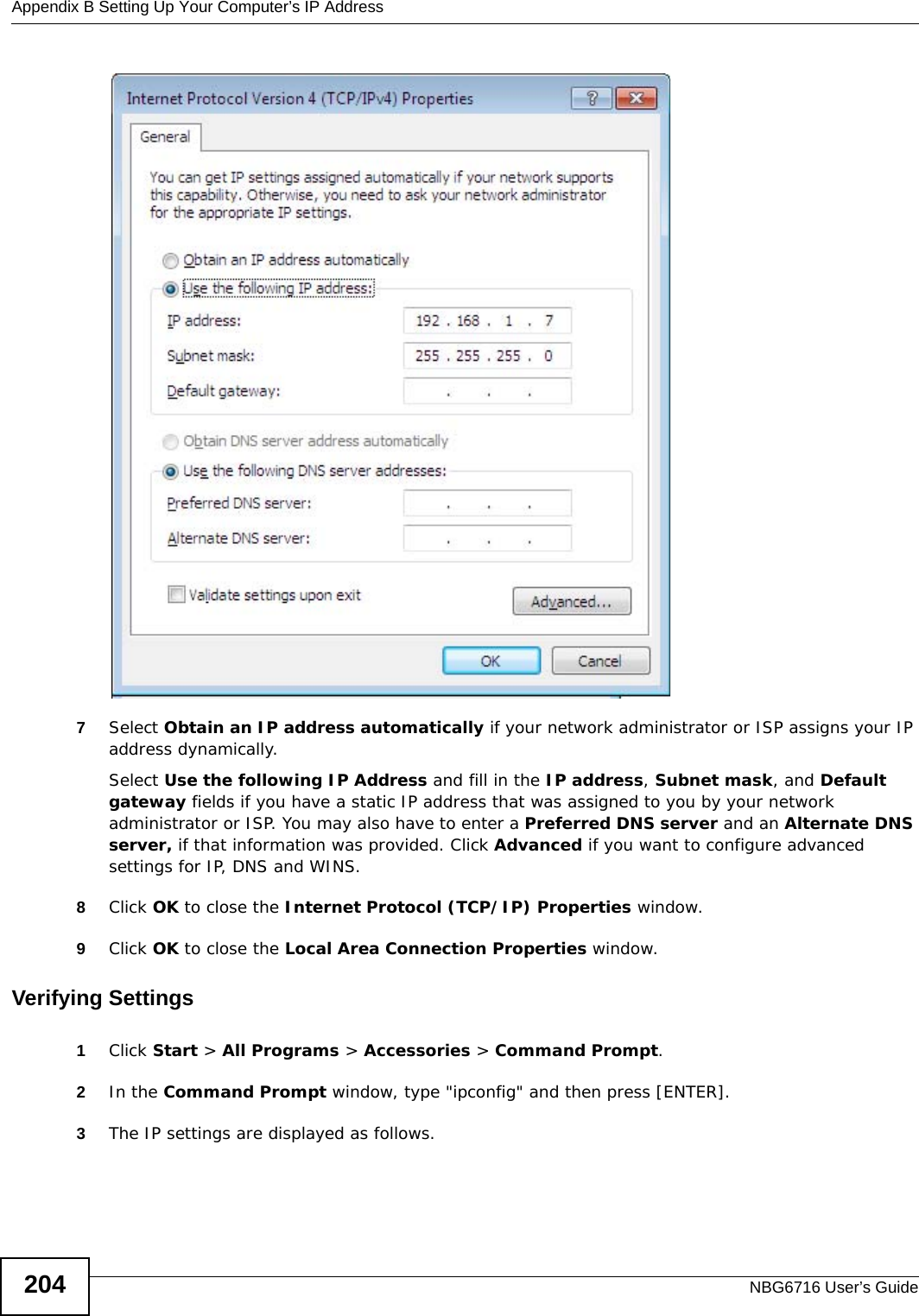 Appendix B Setting Up Your Computer’s IP AddressNBG6716 User’s Guide2047Select Obtain an IP address automatically if your network administrator or ISP assigns your IP address dynamically.Select Use the following IP Address and fill in the IP address, Subnet mask, and Default gateway fields if you have a static IP address that was assigned to you by your network administrator or ISP. You may also have to enter a Preferred DNS server and an Alternate DNS server, if that information was provided. Click Advanced if you want to configure advanced settings for IP, DNS and WINS. 8Click OK to close the Internet Protocol (TCP/IP) Properties window.9Click OK to close the Local Area Connection Properties window.Verifying Settings1Click Start &gt; All Programs &gt; Accessories &gt; Command Prompt.2In the Command Prompt window, type &quot;ipconfig&quot; and then press [ENTER]. 3The IP settings are displayed as follows.