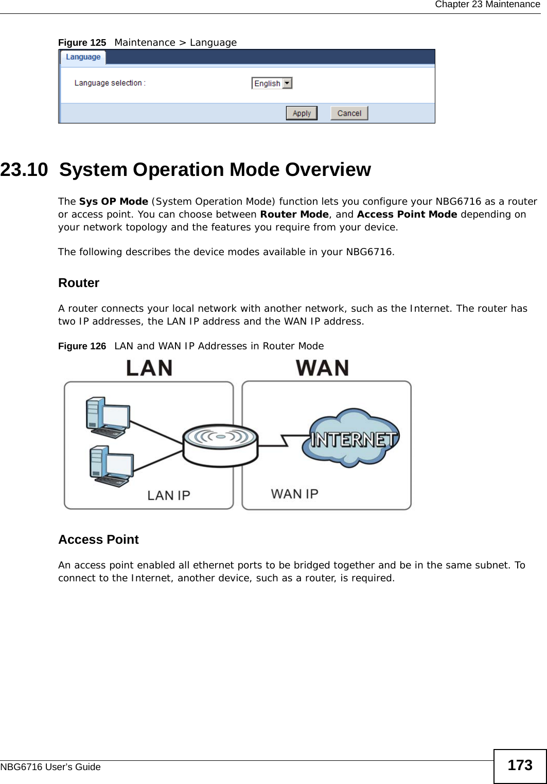  Chapter 23 MaintenanceNBG6716 User’s Guide 173Figure 125   Maintenance &gt; Language 23.10  System Operation Mode OverviewThe Sys OP Mode (System Operation Mode) function lets you configure your NBG6716 as a router or access point. You can choose between Router Mode, and Access Point Mode depending on your network topology and the features you require from your device. The following describes the device modes available in your NBG6716.RouterA router connects your local network with another network, such as the Internet. The router has two IP addresses, the LAN IP address and the WAN IP address.Figure 126   LAN and WAN IP Addresses in Router ModeAccess PointAn access point enabled all ethernet ports to be bridged together and be in the same subnet. To connect to the Internet, another device, such as a router, is required.