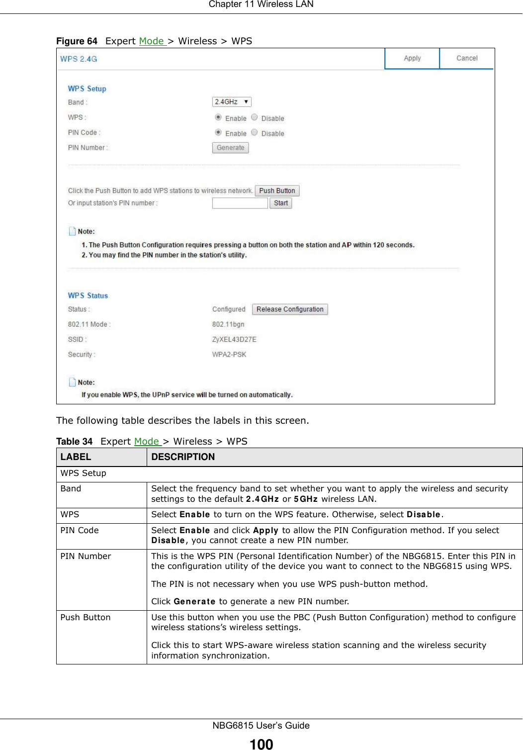 Chapter 11 Wireless LANNBG6815 User’s Guide100Figure 64   Expert Mode &gt; Wireless &gt; WPSThe following table describes the labels in this screen.Table 34   Expert Mode &gt; Wireless &gt; WPSLABEL DESCRIPTIONWPS SetupBand Select the frequency band to set whether you want to apply the wireless and security settings to the default 2.4GHz or 5GHz wireless LAN. WPS Select Enable to turn on the WPS feature. Otherwise, select Disable.PIN Code Select Enable and click Apply to allow the PIN Configuration method. If you select Disable, you cannot create a new PIN number.PIN Number This is the WPS PIN (Personal Identification Number) of the NBG6815. Enter this PIN in the configuration utility of the device you want to connect to the NBG6815 using WPS.The PIN is not necessary when you use WPS push-button method.Click Generate to generate a new PIN number.Push Button Use this button when you use the PBC (Push Button Configuration) method to configure wireless stations’s wireless settings. Click this to start WPS-aware wireless station scanning and the wireless security information synchronization. 