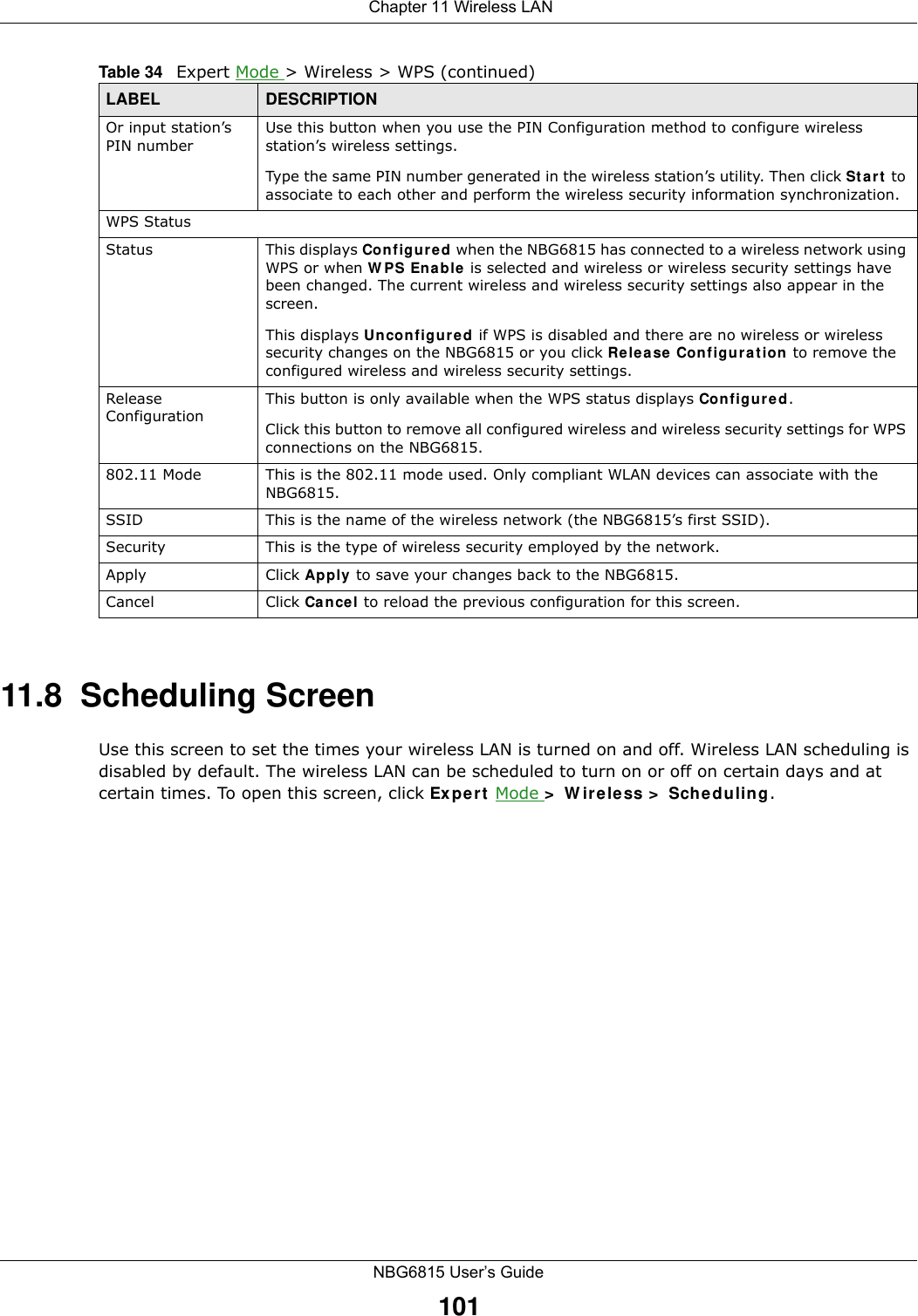  Chapter 11 Wireless LANNBG6815 User’s Guide10111.8  Scheduling ScreenUse this screen to set the times your wireless LAN is turned on and off. Wireless LAN scheduling is disabled by default. The wireless LAN can be scheduled to turn on or off on certain days and at certain times. To open this screen, click Expert Mode &gt; Wireless &gt; Scheduling.Or input station’s PIN numberUse this button when you use the PIN Configuration method to configure wireless station’s wireless settings. Type the same PIN number generated in the wireless station’s utility. Then click Start to associate to each other and perform the wireless security information synchronization. WPS StatusStatus This displays Configured when the NBG6815 has connected to a wireless network using WPS or when WPS Enable is selected and wireless or wireless security settings have been changed. The current wireless and wireless security settings also appear in the screen.This displays Unconfigured if WPS is disabled and there are no wireless or wireless security changes on the NBG6815 or you click Release Configuration to remove the configured wireless and wireless security settings.Release ConfigurationThis button is only available when the WPS status displays Configured.Click this button to remove all configured wireless and wireless security settings for WPS connections on the NBG6815.802.11 Mode This is the 802.11 mode used. Only compliant WLAN devices can associate with the NBG6815.SSID This is the name of the wireless network (the NBG6815’s first SSID).Security This is the type of wireless security employed by the network.Apply Click Apply to save your changes back to the NBG6815.Cancel Click Cancel to reload the previous configuration for this screen.Table 34   Expert Mode &gt; Wireless &gt; WPS (continued)LABEL DESCRIPTION