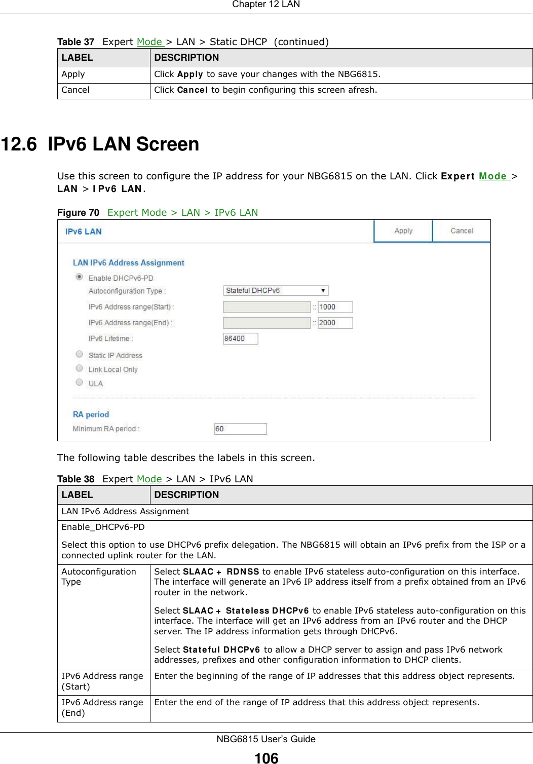 Chapter 12 LANNBG6815 User’s Guide10612.6  IPv6 LAN ScreenUse this screen to configure the IP address for your NBG6815 on the LAN. Click Expert Mode &gt; LAN &gt; IPv6 LAN.Figure 70   Expert Mode &gt; LAN &gt; IPv6 LAN The following table describes the labels in this screen.Apply Click Apply to save your changes with the NBG6815.Cancel Click Cancel to begin configuring this screen afresh.Table 37   Expert Mode &gt; LAN &gt; Static DHCP  (continued)LABEL DESCRIPTIONTable 38   Expert Mode &gt; LAN &gt; IPv6 LANLABEL DESCRIPTIONLAN IPv6 Address AssignmentEnable_DHCPv6-PD Select this option to use DHCPv6 prefix delegation. The NBG6815 will obtain an IPv6 prefix from the ISP or a connected uplink router for the LAN.Autoconfiguration TypeSelect SLAAC + RDNSS to enable IPv6 stateless auto-configuration on this interface. The interface will generate an IPv6 IP address itself from a prefix obtained from an IPv6 router in the network.Select SLAAC + Stateless DHCPv6 to enable IPv6 stateless auto-configuration on this interface. The interface will get an IPv6 address from an IPv6 router and the DHCP server. The IP address information gets through DHCPv6.Select Stateful DHCPv6 to allow a DHCP server to assign and pass IPv6 network addresses, prefixes and other configuration information to DHCP clients.IPv6 Address range (Start)Enter the beginning of the range of IP addresses that this address object represents.IPv6 Address range (End) Enter the end of the range of IP address that this address object represents.