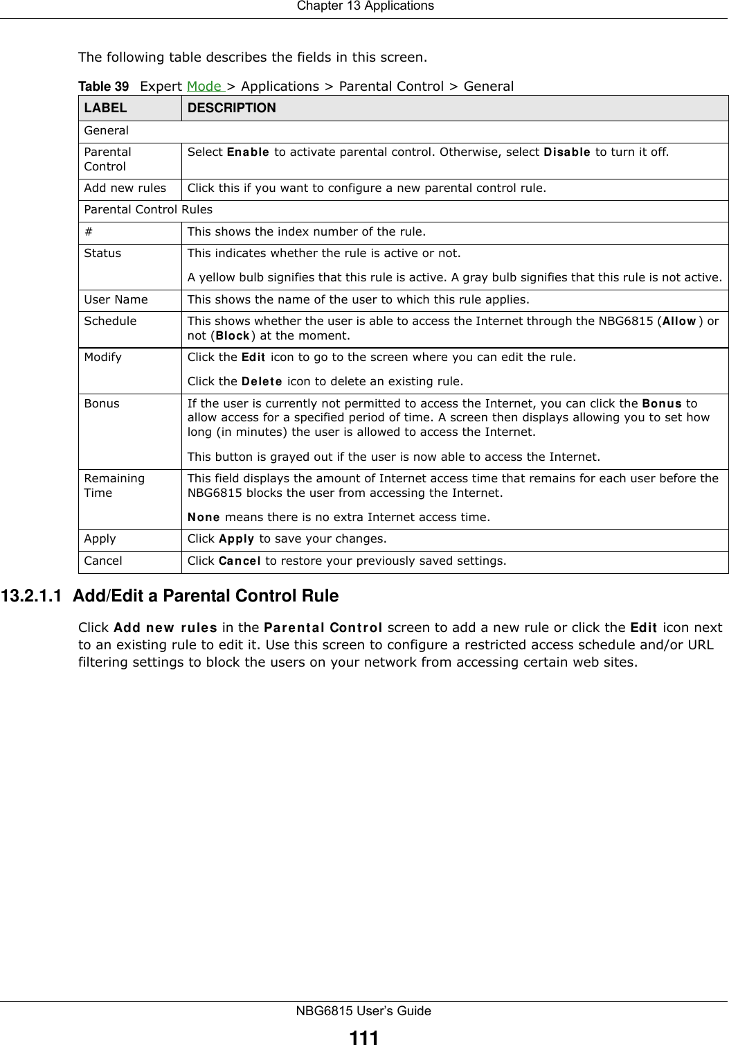  Chapter 13 ApplicationsNBG6815 User’s Guide111The following table describes the fields in this screen. 13.2.1.1  Add/Edit a Parental Control RuleClick Add new rules in the Parental Control screen to add a new rule or click the Edit icon next to an existing rule to edit it. Use this screen to configure a restricted access schedule and/or URL filtering settings to block the users on your network from accessing certain web sites.Table 39   Expert Mode &gt; Applications &gt; Parental Control &gt; GeneralLABEL DESCRIPTIONGeneralParental ControlSelect Enable to activate parental control. Otherwise, select Disable to turn it off.Add new rules Click this if you want to configure a new parental control rule.Parental Control Rules#This shows the index number of the rule.Status This indicates whether the rule is active or not.A yellow bulb signifies that this rule is active. A gray bulb signifies that this rule is not active.User Name This shows the name of the user to which this rule applies.Schedule This shows whether the user is able to access the Internet through the NBG6815 (Allow) or not (Block) at the moment.Modify Click the Edit icon to go to the screen where you can edit the rule.Click the Delete icon to delete an existing rule.Bonus If the user is currently not permitted to access the Internet, you can click the Bonus to allow access for a specified period of time. A screen then displays allowing you to set how long (in minutes) the user is allowed to access the Internet.This button is grayed out if the user is now able to access the Internet.Remaining TimeThis field displays the amount of Internet access time that remains for each user before the NBG6815 blocks the user from accessing the Internet.None means there is no extra Internet access time. Apply Click Apply to save your changes.Cancel Click Cancel to restore your previously saved settings.