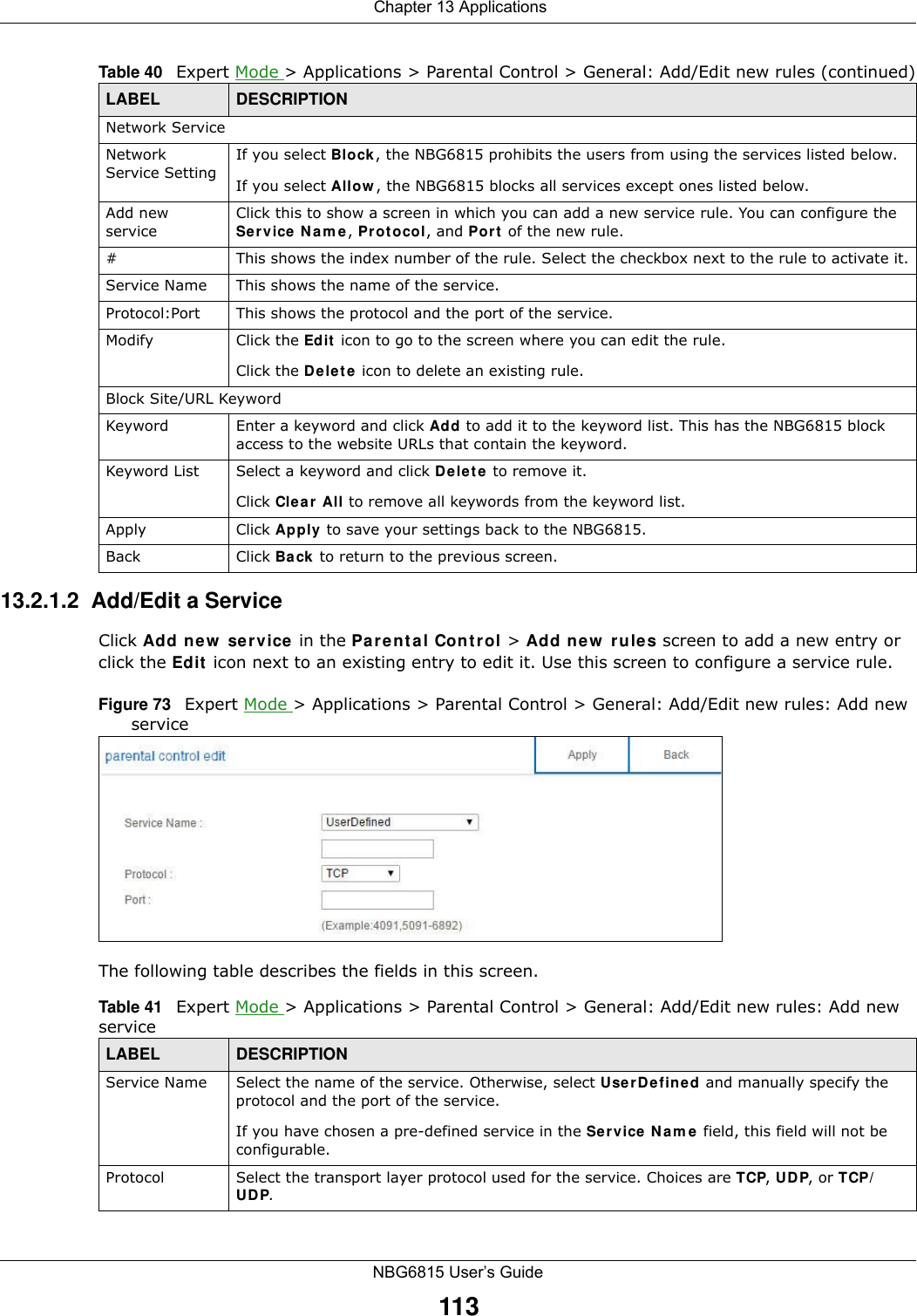  Chapter 13 ApplicationsNBG6815 User’s Guide11313.2.1.2  Add/Edit a ServiceClick Add new service in the Parental Control &gt; Add new rules screen to add a new entry or click the Edit icon next to an existing entry to edit it. Use this screen to configure a service rule.Figure 73   Expert Mode &gt; Applications &gt; Parental Control &gt; General: Add/Edit new rules: Add new service The following table describes the fields in this screen. Network ServiceNetwork Service Setting If you select Block, the NBG6815 prohibits the users from using the services listed below.If you select Allow, the NBG6815 blocks all services except ones listed below.Add new serviceClick this to show a screen in which you can add a new service rule. You can configure the Service Name, Protocol, and Port of the new rule.#This shows the index number of the rule. Select the checkbox next to the rule to activate it.Service Name This shows the name of the service.Protocol:Port This shows the protocol and the port of the service.Modify Click the Edit icon to go to the screen where you can edit the rule.Click the Delete icon to delete an existing rule.Block Site/URL KeywordKeyword Enter a keyword and click Add to add it to the keyword list. This has the NBG6815 block access to the website URLs that contain the keyword.Keyword List Select a keyword and click Delete to remove it. Click Clear All to remove all keywords from the keyword list.Apply Click Apply to save your settings back to the NBG6815.Back Click Back to return to the previous screen.Table 40   Expert Mode &gt; Applications &gt; Parental Control &gt; General: Add/Edit new rules (continued)LABEL DESCRIPTIONTable 41   Expert Mode &gt; Applications &gt; Parental Control &gt; General: Add/Edit new rules: Add new serviceLABEL DESCRIPTIONService Name Select the name of the service. Otherwise, select UserDefined and manually specify the protocol and the port of the service.If you have chosen a pre-defined service in the Service Name field, this field will not be configurable.Protocol Select the transport layer protocol used for the service. Choices are TCP, UDP, or TCP/UDP. 