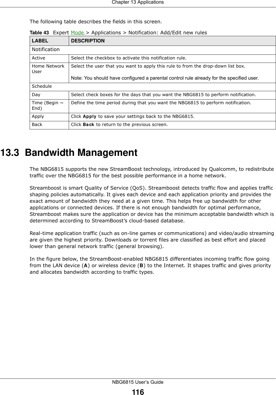 Chapter 13 ApplicationsNBG6815 User’s Guide116The following table describes the fields in this screen. 13.3  Bandwidth ManagementThe NBG6815 supports the new StreamBoost technology, introduced by Qualcomm, to redistribute traffic over the NBG6815 for the best possible performance in a home network. Streamboost is smart Quality of Service (QoS). Streamboost detects traffic flow and applies traffic shaping policies automatically. It gives each device and each application priority and provides the exact amount of bandwidth they need at a given time. This helps free up bandwidth for other applications or connected devices. If there is not enough bandwidth for optimal performance, Streamboost makes sure the application or device has the minimum acceptable bandwidth which is determined according to StreamBoost’s cloud-based database. Real-time application traffic (such as on-line games or communications) and video/audio streaming are given the highest priority. Downloads or torrent files are classified as best effort and placed lower than general network traffic (general browsing).In the figure below, the StreamBoost-enabled NBG6815 differentiates incoming traffic flow going from the LAN device (A) or wireless device (B) to the Internet. It shapes traffic and gives priority and allocates bandwidth according to traffic types.Table 43   Expert Mode &gt; Applications &gt; Notification: Add/Edit new rulesLABEL DESCRIPTIONNotificationActive Select the checkbox to activate this notification rule.Home Network UserSelect the user that you want to apply this rule to from the drop-down list box.Note: You should have configured a parental control rule already for the specified user.ScheduleDay Select check boxes for the days that you want the NBG6815 to perform notification. Time (Begin ~ End)Define the time period during that you want the NBG6815 to perform notification.Apply Click Apply to save your settings back to the NBG6815.Back Click Back to return to the previous screen.
