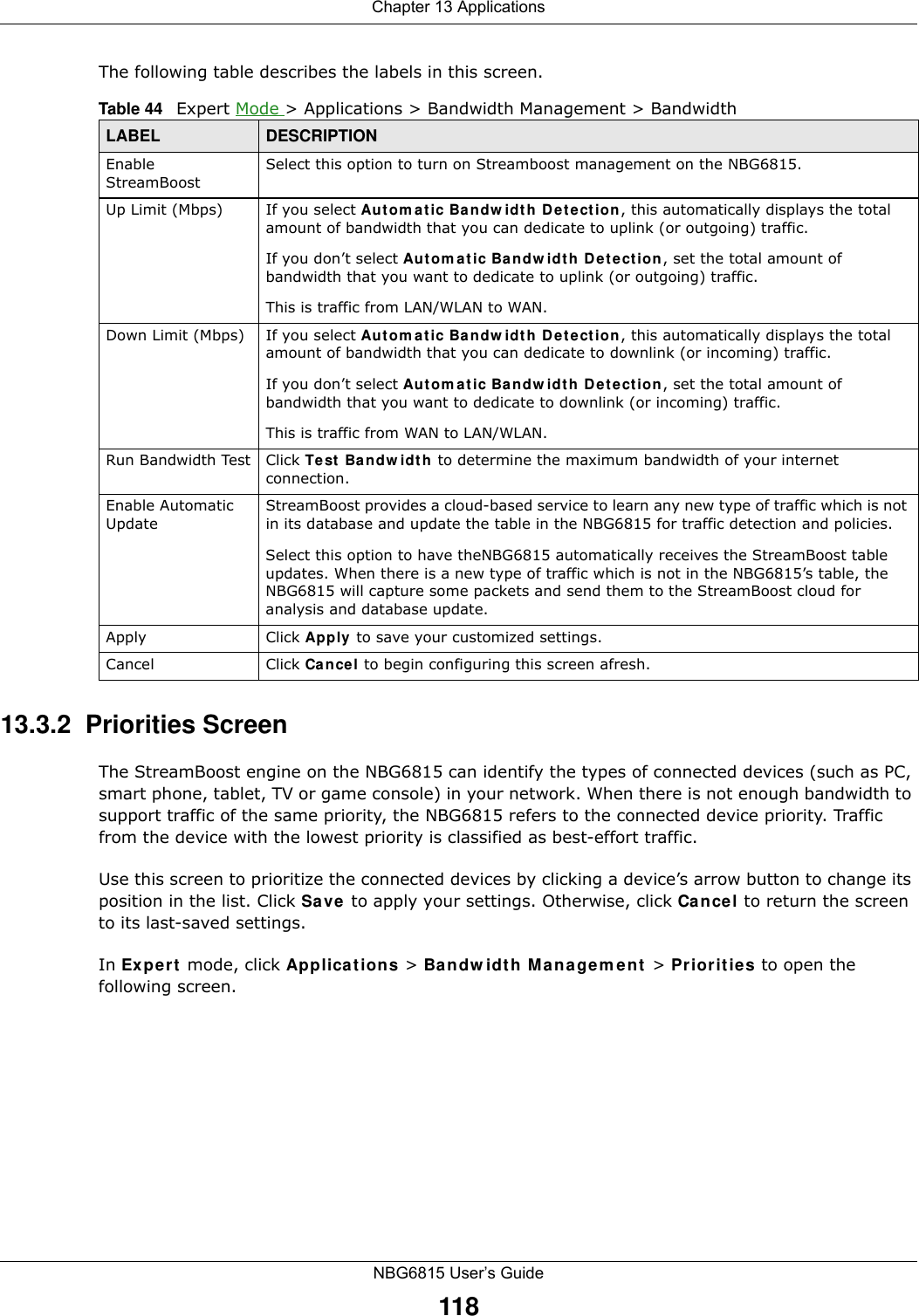 Chapter 13 ApplicationsNBG6815 User’s Guide118The following table describes the labels in this screen.13.3.2  Priorities ScreenThe StreamBoost engine on the NBG6815 can identify the types of connected devices (such as PC, smart phone, tablet, TV or game console) in your network. When there is not enough bandwidth to support traffic of the same priority, the NBG6815 refers to the connected device priority. Traffic from the device with the lowest priority is classified as best-effort traffic.Use this screen to prioritize the connected devices by clicking a device’s arrow button to change its position in the list. Click Save to apply your settings. Otherwise, click Cancel to return the screen to its last-saved settings.In Expert mode, click Applications &gt; Bandwidth Management &gt; Priorities to open the following screen.Table 44   Expert Mode &gt; Applications &gt; Bandwidth Management &gt; BandwidthLABEL DESCRIPTIONEnable StreamBoostSelect this option to turn on Streamboost management on the NBG6815.Up Limit (Mbps) If you select Automatic Bandwidth Detection, this automatically displays the total amount of bandwidth that you can dedicate to uplink (or outgoing) traffic. If you don’t select Automatic Bandwidth Detection, set the total amount of bandwidth that you want to dedicate to uplink (or outgoing) traffic. This is traffic from LAN/WLAN to WAN.Down Limit (Mbps) If you select Automatic Bandwidth Detection, this automatically displays the total amount of bandwidth that you can dedicate to downlink (or incoming) traffic. If you don’t select Automatic Bandwidth Detection, set the total amount of bandwidth that you want to dedicate to downlink (or incoming) traffic. This is traffic from WAN to LAN/WLAN.Run Bandwidth Test Click Test Bandwidth to determine the maximum bandwidth of your internet connection.Enable Automatic UpdateStreamBoost provides a cloud-based service to learn any new type of traffic which is not in its database and update the table in the NBG6815 for traffic detection and policies.Select this option to have theNBG6815 automatically receives the StreamBoost table updates. When there is a new type of traffic which is not in the NBG6815’s table, the NBG6815 will capture some packets and send them to the StreamBoost cloud for analysis and database update.Apply Click Apply to save your customized settings.Cancel Click Cancel to begin configuring this screen afresh.
