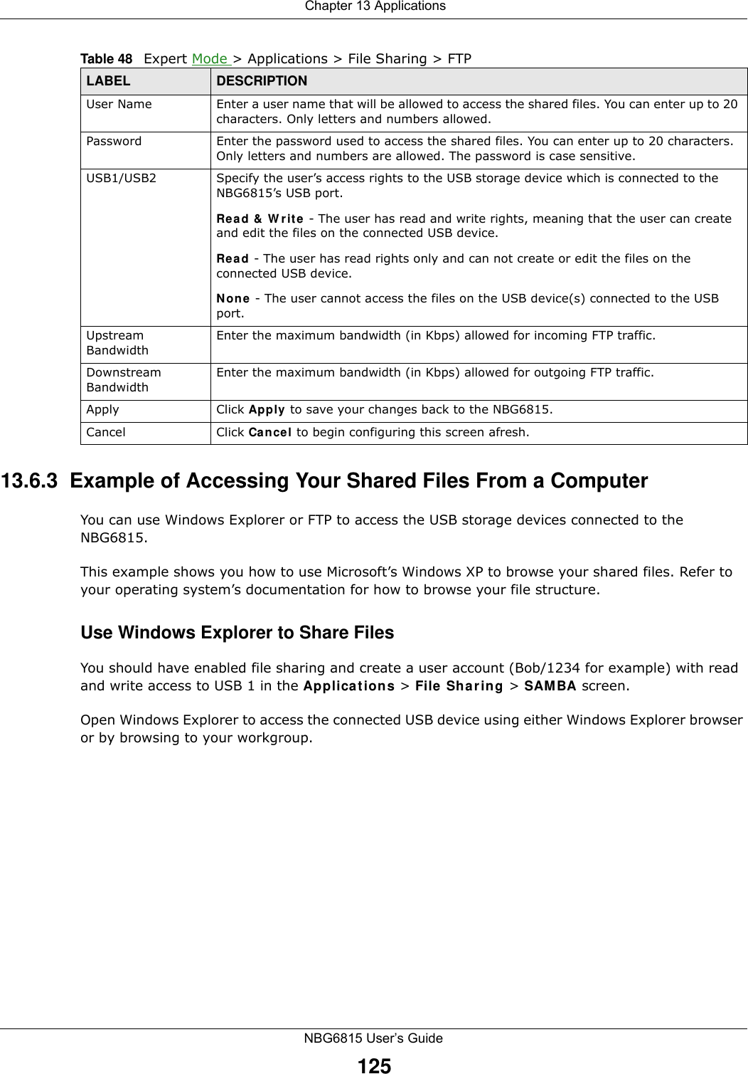  Chapter 13 ApplicationsNBG6815 User’s Guide12513.6.3  Example of Accessing Your Shared Files From a Computer You can use Windows Explorer or FTP to access the USB storage devices connected to the NBG6815.This example shows you how to use Microsoft’s Windows XP to browse your shared files. Refer to your operating system’s documentation for how to browse your file structure. Use Windows Explorer to Share Files You should have enabled file sharing and create a user account (Bob/1234 for example) with read and write access to USB 1 in the Applications &gt; File Sharing &gt; SAMBA screen.Open Windows Explorer to access the connected USB device using either Windows Explorer browser or by browsing to your workgroup.User Name Enter a user name that will be allowed to access the shared files. You can enter up to 20 characters. Only letters and numbers allowed.Password Enter the password used to access the shared files. You can enter up to 20 characters. Only letters and numbers are allowed. The password is case sensitive.USB1/USB2 Specify the user’s access rights to the USB storage device which is connected to the NBG6815’s USB port.Read &amp; Write - The user has read and write rights, meaning that the user can create and edit the files on the connected USB device.Read - The user has read rights only and can not create or edit the files on the connected USB device.None - The user cannot access the files on the USB device(s) connected to the USB port.Upstream BandwidthEnter the maximum bandwidth (in Kbps) allowed for incoming FTP traffic.Downstream BandwidthEnter the maximum bandwidth (in Kbps) allowed for outgoing FTP traffic.Apply Click Apply to save your changes back to the NBG6815.Cancel Click Cancel to begin configuring this screen afresh.Table 48   Expert Mode &gt; Applications &gt; File Sharing &gt; FTP LABEL DESCRIPTION