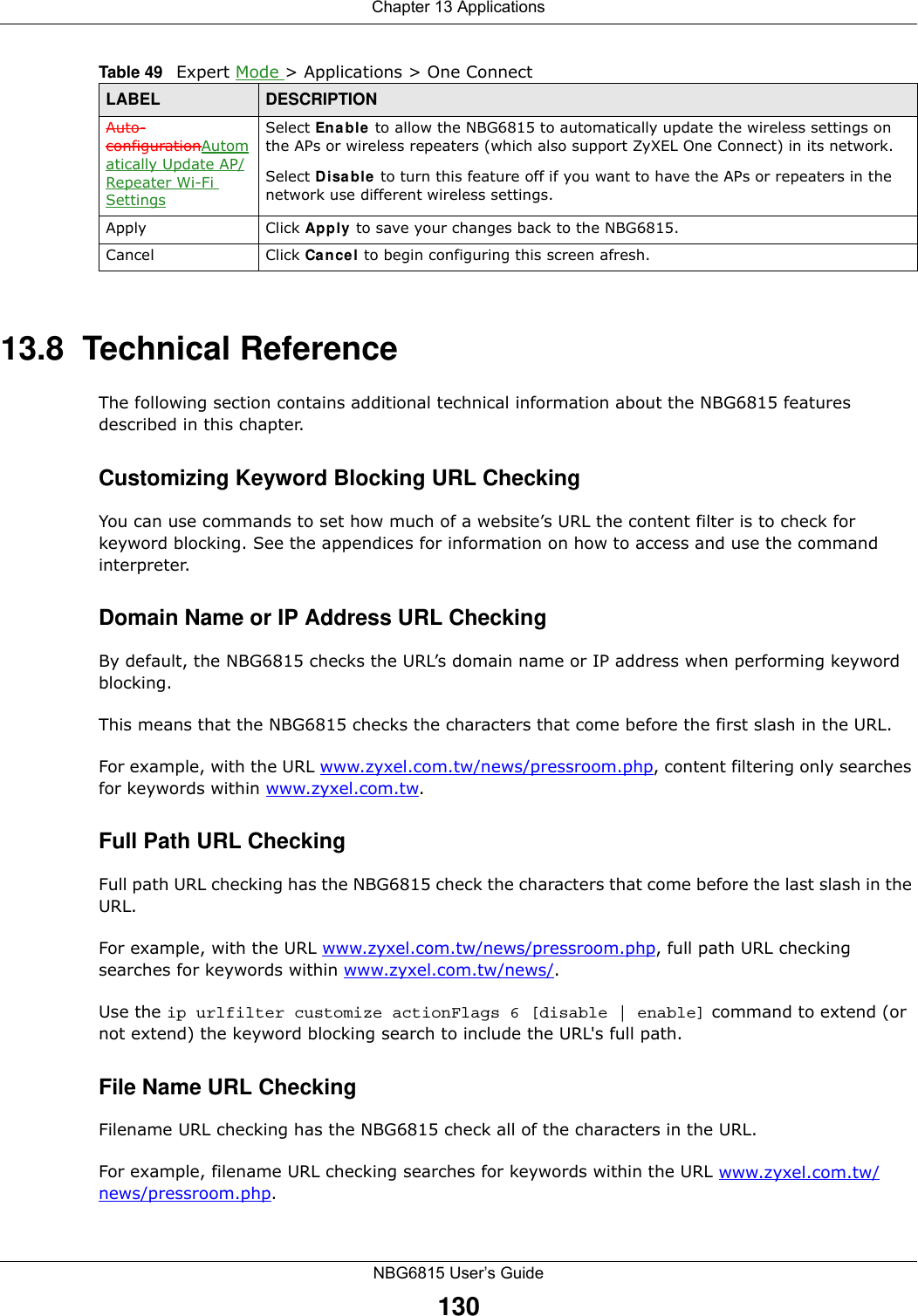 Chapter 13 ApplicationsNBG6815 User’s Guide13013.8  Technical ReferenceThe following section contains additional technical information about the NBG6815 features described in this chapter.Customizing Keyword Blocking URL CheckingYou can use commands to set how much of a website’s URL the content filter is to check for keyword blocking. See the appendices for information on how to access and use the command interpreter.Domain Name or IP Address URL CheckingBy default, the NBG6815 checks the URL’s domain name or IP address when performing keyword blocking.This means that the NBG6815 checks the characters that come before the first slash in the URL.For example, with the URL www.zyxel.com.tw/news/pressroom.php, content filtering only searches for keywords within www.zyxel.com.tw.Full Path URL CheckingFull path URL checking has the NBG6815 check the characters that come before the last slash in the URL.For example, with the URL www.zyxel.com.tw/news/pressroom.php, full path URL checking searches for keywords within www.zyxel.com.tw/news/.Use the ip urlfilter customize actionFlags 6 [disable | enable] command to extend (or not extend) the keyword blocking search to include the URL&apos;s full path.File Name URL CheckingFilename URL checking has the NBG6815 check all of the characters in the URL.For example, filename URL checking searches for keywords within the URL www.zyxel.com.tw/news/pressroom.php.Auto-configurationAutomatically Update AP/Repeater Wi-Fi SettingsSelect Enable to allow the NBG6815 to automatically update the wireless settings on the APs or wireless repeaters (which also support ZyXEL One Connect) in its network. Select Disable to turn this feature off if you want to have the APs or repeaters in the network use different wireless settings.Apply Click Apply to save your changes back to the NBG6815.Cancel Click Cancel to begin configuring this screen afresh.Table 49   Expert Mode &gt; Applications &gt; One Connect LABEL DESCRIPTION
