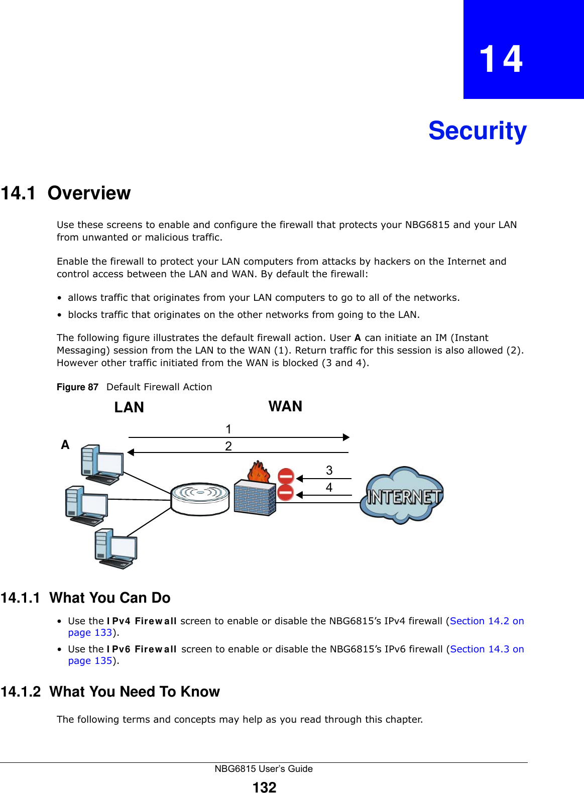 NBG6815 User’s Guide132CHAPTER   14Security14.1  Overview   Use these screens to enable and configure the firewall that protects your NBG6815 and your LAN from unwanted or malicious traffic.Enable the firewall to protect your LAN computers from attacks by hackers on the Internet and control access between the LAN and WAN. By default the firewall:• allows traffic that originates from your LAN computers to go to all of the networks. • blocks traffic that originates on the other networks from going to the LAN. The following figure illustrates the default firewall action. User A can initiate an IM (Instant Messaging) session from the LAN to the WAN (1). Return traffic for this session is also allowed (2). However other traffic initiated from the WAN is blocked (3 and 4).Figure 87   Default Firewall Action14.1.1  What You Can Do•Use the IPv4 Firewall screen to enable or disable the NBG6815’s IPv4 firewall (Section 14.2 on page 133).•Use the IPv6 Firewall screen to enable or disable the NBG6815’s IPv6 firewall (Section 14.3 on page 135).14.1.2  What You Need To KnowThe following terms and concepts may help as you read through this chapter.WANLAN3412A