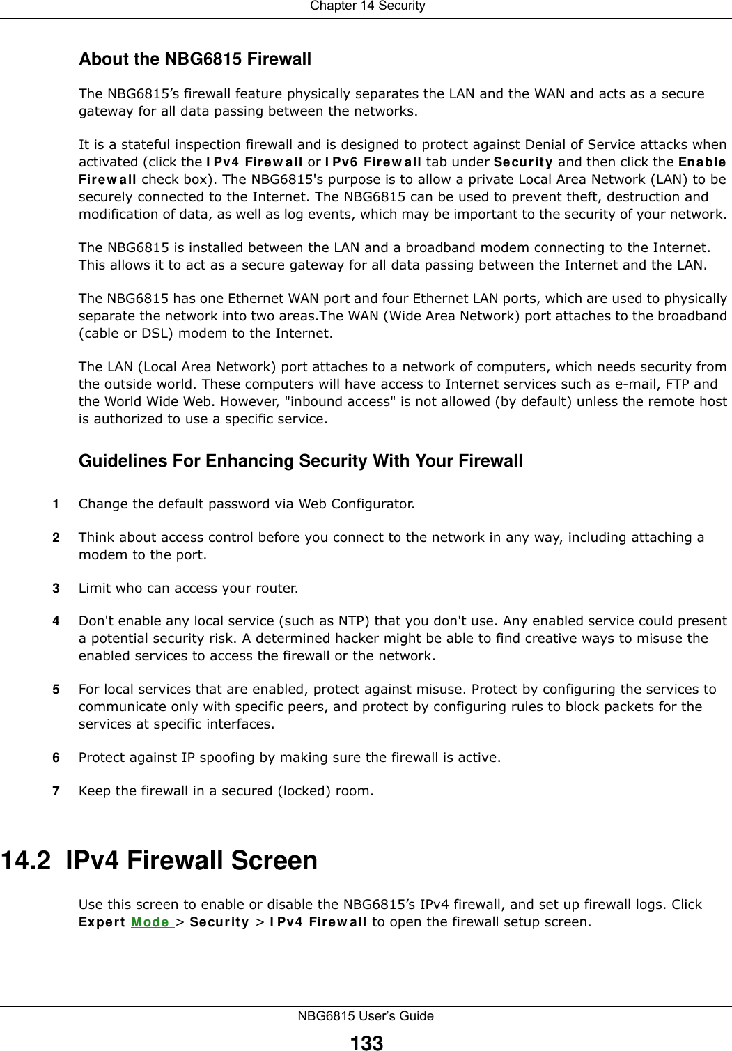  Chapter 14 SecurityNBG6815 User’s Guide133About the NBG6815 FirewallThe NBG6815’s firewall feature physically separates the LAN and the WAN and acts as a secure gateway for all data passing between the networks.It is a stateful inspection firewall and is designed to protect against Denial of Service attacks when activated (click the IPv4 Firewall or IPv6 Firewall tab under Security and then click the Enable Firewall check box). The NBG6815&apos;s purpose is to allow a private Local Area Network (LAN) to be securely connected to the Internet. The NBG6815 can be used to prevent theft, destruction and modification of data, as well as log events, which may be important to the security of your network. The NBG6815 is installed between the LAN and a broadband modem connecting to the Internet. This allows it to act as a secure gateway for all data passing between the Internet and the LAN.The NBG6815 has one Ethernet WAN port and four Ethernet LAN ports, which are used to physically separate the network into two areas.The WAN (Wide Area Network) port attaches to the broadband (cable or DSL) modem to the Internet.The LAN (Local Area Network) port attaches to a network of computers, which needs security from the outside world. These computers will have access to Internet services such as e-mail, FTP and the World Wide Web. However, &quot;inbound access&quot; is not allowed (by default) unless the remote host is authorized to use a specific service.Guidelines For Enhancing Security With Your Firewall1Change the default password via Web Configurator. 2Think about access control before you connect to the network in any way, including attaching a modem to the port. 3Limit who can access your router. 4Don&apos;t enable any local service (such as NTP) that you don&apos;t use. Any enabled service could present a potential security risk. A determined hacker might be able to find creative ways to misuse the enabled services to access the firewall or the network. 5For local services that are enabled, protect against misuse. Protect by configuring the services to communicate only with specific peers, and protect by configuring rules to block packets for the services at specific interfaces. 6Protect against IP spoofing by making sure the firewall is active. 7Keep the firewall in a secured (locked) room. 14.2  IPv4 Firewall Screen   Use this screen to enable or disable the NBG6815’s IPv4 firewall, and set up firewall logs. Click Expert Mode &gt; Security &gt; IPv4 Firewall to open the firewall setup screen.