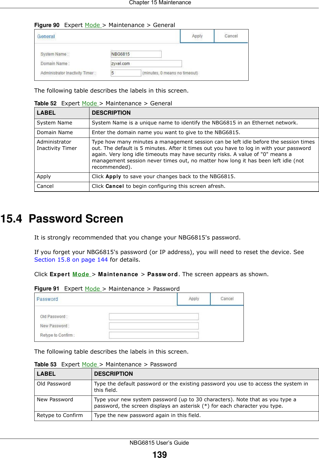  Chapter 15 MaintenanceNBG6815 User’s Guide139Figure 90   Expert Mode &gt; Maintenance &gt; General The following table describes the labels in this screen.15.4  Password ScreenIt is strongly recommended that you change your NBG6815&apos;s password. If you forget your NBG6815&apos;s password (or IP address), you will need to reset the device. See Section 15.8 on page 144 for details.Click Expert Mode &gt; Maintenance &gt; Password. The screen appears as shown.Figure 91   Expert Mode &gt; Maintenance &gt; Password The following table describes the labels in this screen.Table 52   Expert Mode &gt; Maintenance &gt; GeneralLABEL DESCRIPTIONSystem Name System Name is a unique name to identify the NBG6815 in an Ethernet network.Domain Name Enter the domain name you want to give to the NBG6815.Administrator Inactivity TimerType how many minutes a management session can be left idle before the session times out. The default is 5 minutes. After it times out you have to log in with your password again. Very long idle timeouts may have security risks. A value of &quot;0&quot; means a management session never times out, no matter how long it has been left idle (not recommended).Apply Click Apply to save your changes back to the NBG6815.Cancel Click Cancel to begin configuring this screen afresh.Table 53   Expert Mode &gt; Maintenance &gt; PasswordLABEL DESCRIPTIONOld Password Type the default password or the existing password you use to access the system in this field.New Password Type your new system password (up to 30 characters). Note that as you type a password, the screen displays an asterisk (*) for each character you type.Retype to Confirm Type the new password again in this field.