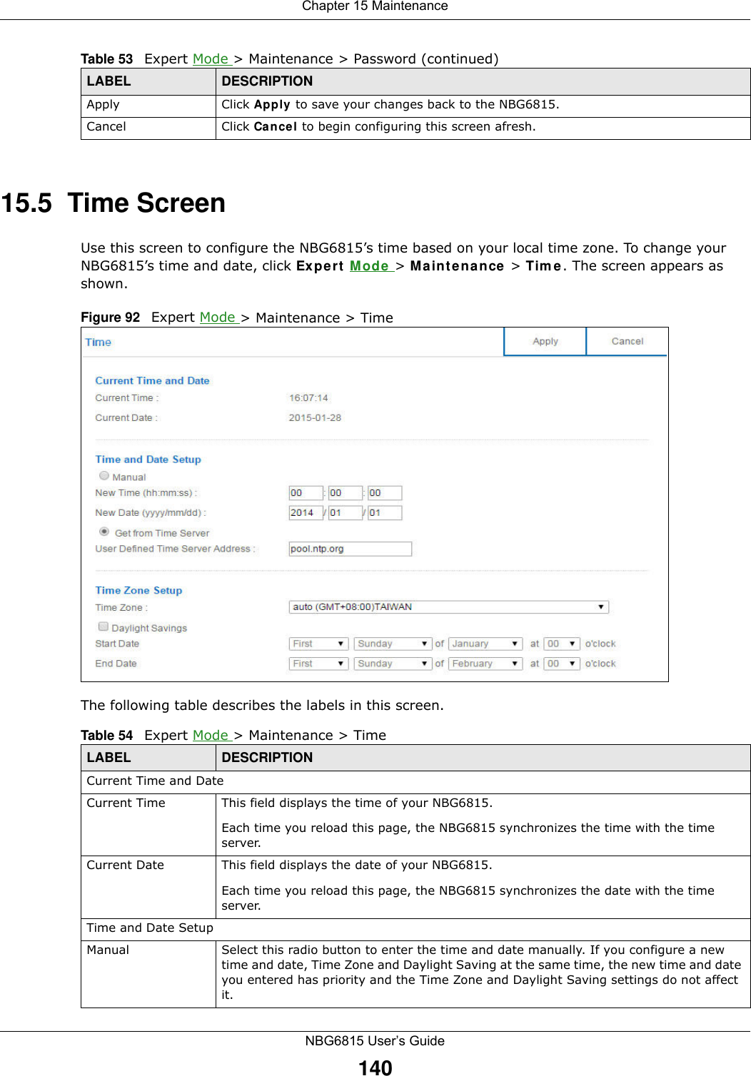 Chapter 15 MaintenanceNBG6815 User’s Guide14015.5  Time ScreenUse this screen to configure the NBG6815’s time based on your local time zone. To change your NBG6815’s time and date, click Expert Mode &gt; Maintenance &gt; Time. The screen appears as shown. Figure 92   Expert Mode &gt; Maintenance &gt; Time The following table describes the labels in this screen.Apply Click Apply to save your changes back to the NBG6815.Cancel Click Cancel to begin configuring this screen afresh.Table 53   Expert Mode &gt; Maintenance &gt; Password (continued)LABEL DESCRIPTIONTable 54   Expert Mode &gt; Maintenance &gt; Time  LABEL DESCRIPTIONCurrent Time and DateCurrent Time  This field displays the time of your NBG6815.Each time you reload this page, the NBG6815 synchronizes the time with the time server.Current Date  This field displays the date of your NBG6815. Each time you reload this page, the NBG6815 synchronizes the date with the time server.Time and Date SetupManual Select this radio button to enter the time and date manually. If you configure a new time and date, Time Zone and Daylight Saving at the same time, the new time and date you entered has priority and the Time Zone and Daylight Saving settings do not affect it.