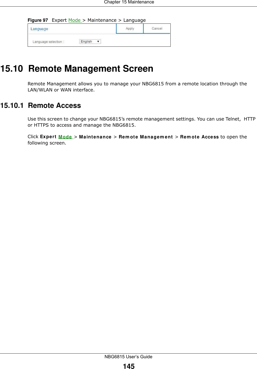  Chapter 15 MaintenanceNBG6815 User’s Guide145Figure 97   Expert Mode &gt; Maintenance &gt; Language 15.10  Remote Management ScreenRemote Management allows you to manage your NBG6815 from a remote location through the LAN/WLAN or WAN interface.15.10.1  Remote Access Use this screen to change your NBG6815’s remote management settings. You can use Telnet,  HTTP or HTTPS to access and manage the NBG6815. Click Expert Mode &gt; Maintenance &gt; Remote Management &gt; Remote Access to open the following screen.