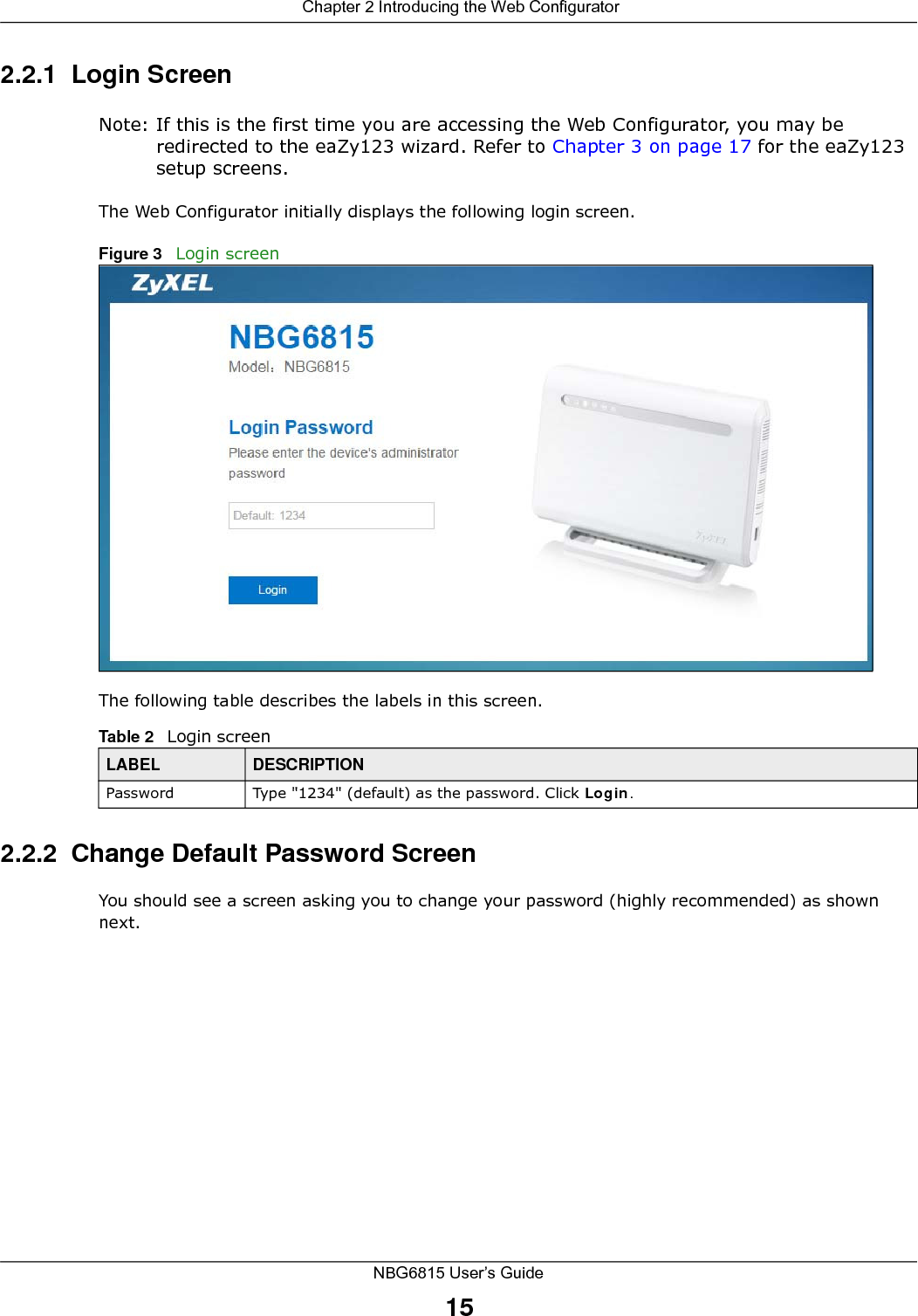  Chapter 2 Introducing the Web ConfiguratorNBG6815 User’s Guide152.2.1  Login ScreenNote: If this is the first time you are accessing the Web Configurator, you may be redirected to the eaZy123 wizard. Refer to Chapter 3 on page 17 for the eaZy123 setup screens. The Web Configurator initially displays the following login screen.Figure 3   Login screenThe following table describes the labels in this screen.2.2.2  Change Default Password ScreenYou should see a screen asking you to change your password (highly recommended) as shown next. Table 2   Login screenLABEL DESCRIPTIONPassword Type &quot;1234&quot; (default) as the password. Click Login.