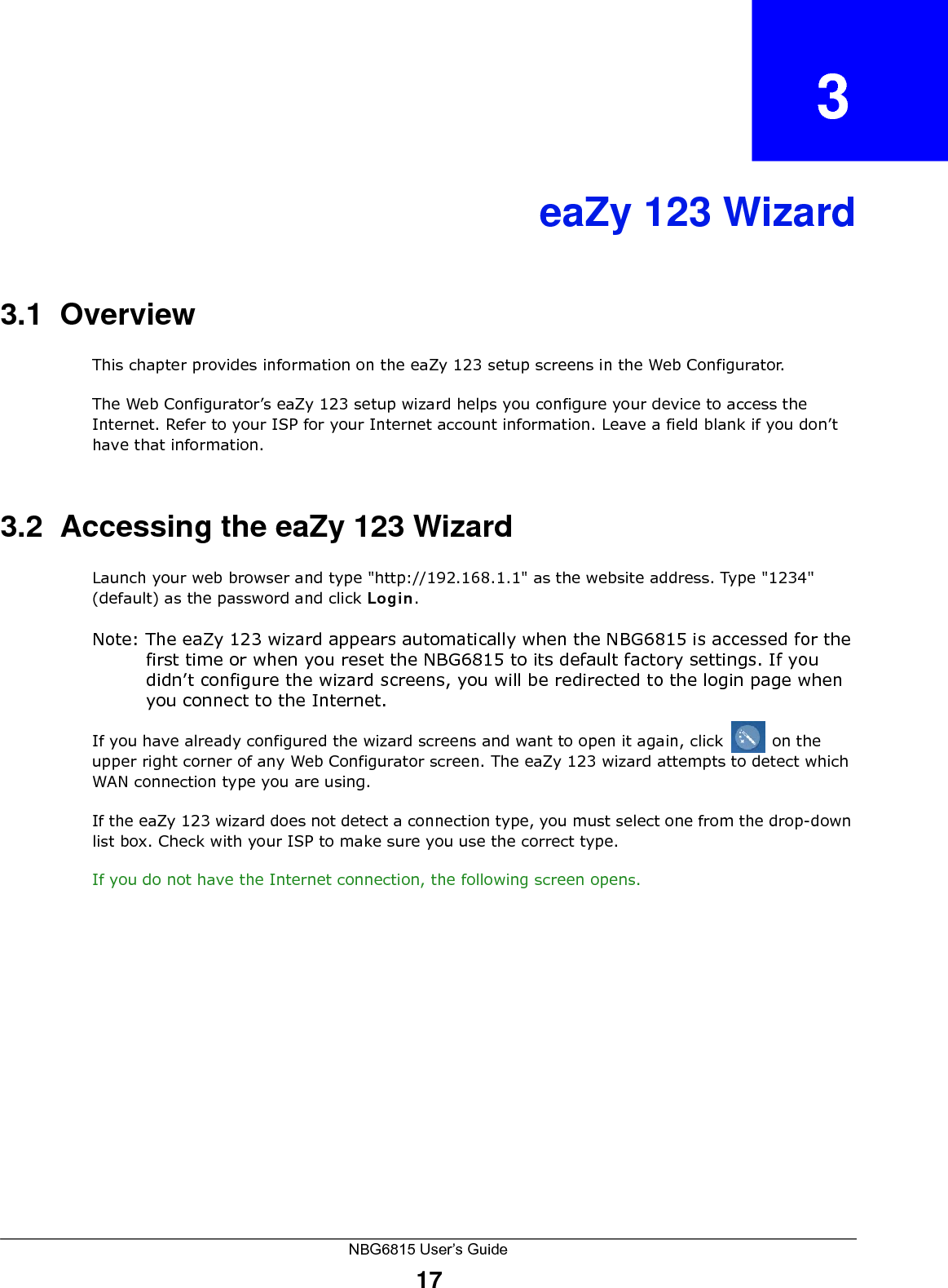 NBG6815 User’s Guide17CHAPTER   3eaZy 123 Wizard3.1  OverviewThis chapter provides information on the eaZy 123 setup screens in the Web Configurator.The Web Configurator’s eaZy 123 setup wizard helps you configure your device to access the Internet. Refer to your ISP for your Internet account information. Leave a field blank if you don’t have that information.3.2  Accessing the eaZy 123 WizardLaunch your web browser and type &quot;http://192.168.1.1&quot; as the website address. Type &quot;1234&quot; (default) as the password and click Login.Note: The eaZy 123 wizard appears automatically when the NBG6815 is accessed for the first time or when you reset the NBG6815 to its default factory settings. If you didn’t configure the wizard screens, you will be redirected to the login page when you connect to the Internet.If you have already configured the wizard screens and want to open it again, click   on the upper right corner of any Web Configurator screen. The eaZy 123 wizard attempts to detect which WAN connection type you are using. If the eaZy 123 wizard does not detect a connection type, you must select one from the drop-down list box. Check with your ISP to make sure you use the correct type.If you do not have the Internet connection, the following screen opens.