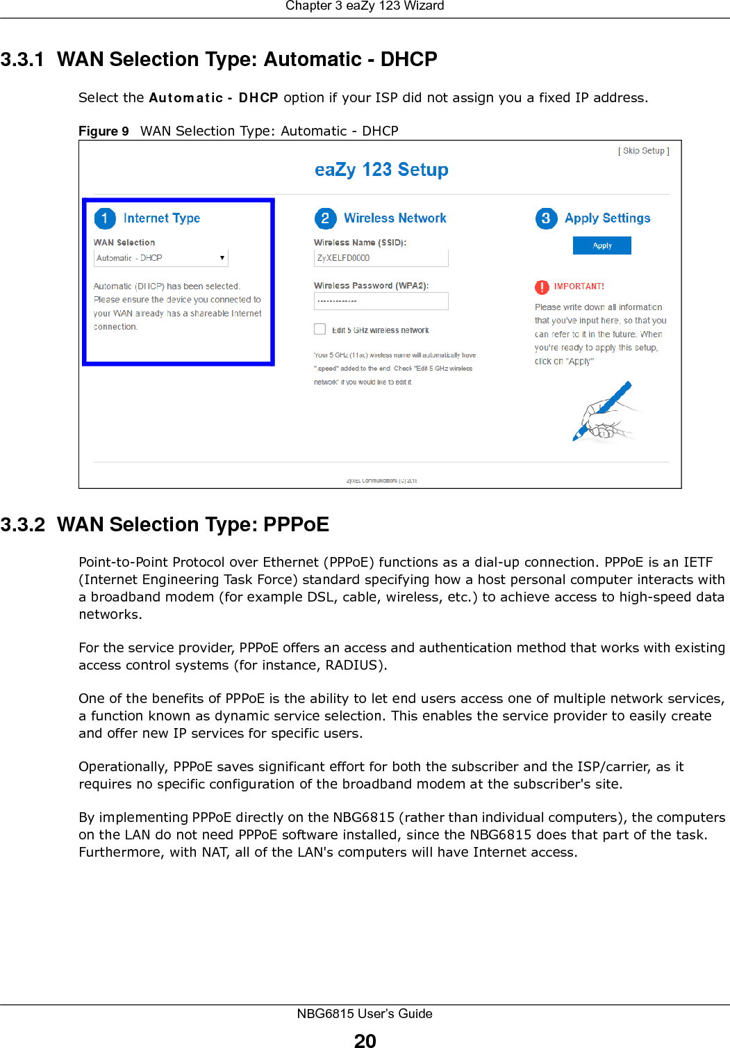 Chapter 3 eaZy 123 WizardNBG6815 User’s Guide203.3.1  WAN Selection Type: Automatic - DHCPSelect the Automatic - DHCP option if your ISP did not assign you a fixed IP address.Figure 9   WAN Selection Type: Automatic - DHCP3.3.2  WAN Selection Type: PPPoEPoint-to-Point Protocol over Ethernet (PPPoE) functions as a dial-up connection. PPPoE is an IETF (Internet Engineering Task Force) standard specifying how a host personal computer interacts with a broadband modem (for example DSL, cable, wireless, etc.) to achieve access to high-speed data networks.For the service provider, PPPoE offers an access and authentication method that works with existing access control systems (for instance, RADIUS). One of the benefits of PPPoE is the ability to let end users access one of multiple network services, a function known as dynamic service selection. This enables the service provider to easily create and offer new IP services for specific users.Operationally, PPPoE saves significant effort for both the subscriber and the ISP/carrier, as it requires no specific configuration of the broadband modem at the subscriber&apos;s site.By implementing PPPoE directly on the NBG6815 (rather than individual computers), the computers on the LAN do not need PPPoE software installed, since the NBG6815 does that part of the task. Furthermore, with NAT, all of the LAN&apos;s computers will have Internet access.