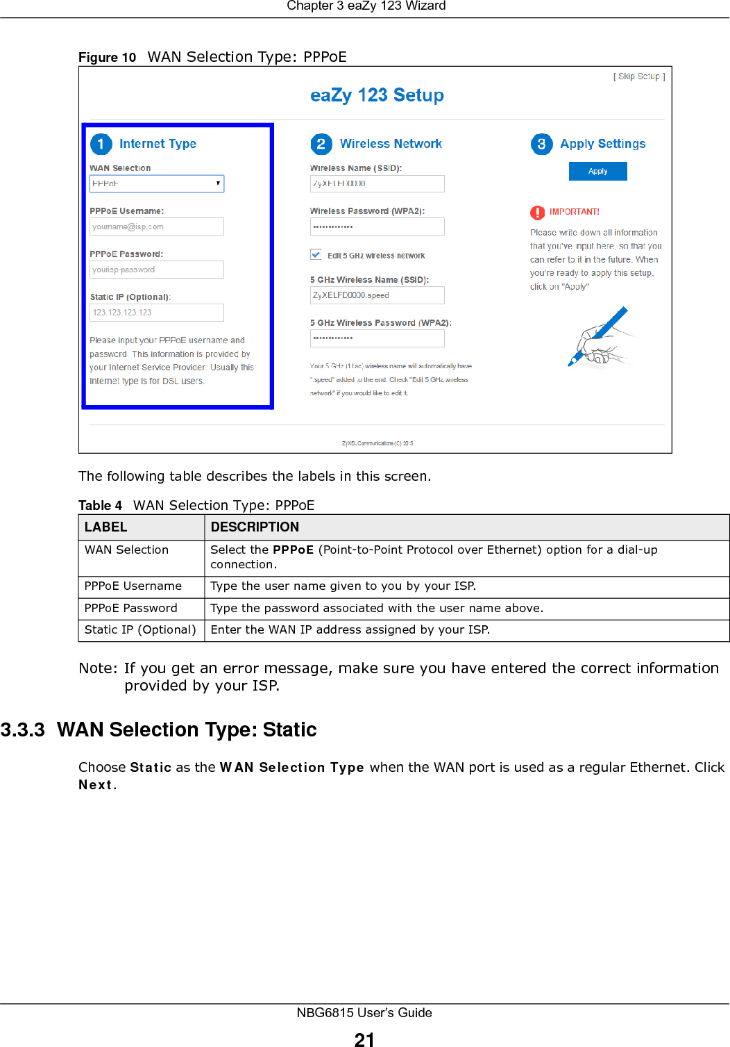  Chapter 3 eaZy 123 WizardNBG6815 User’s Guide21Figure 10   WAN Selection Type: PPPoE The following table describes the labels in this screen.Note: If you get an error message, make sure you have entered the correct information provided by your ISP. 3.3.3  WAN Selection Type: StaticChoose Static as the WAN Selection Type when the WAN port is used as a regular Ethernet. Click Next.Table 4   WAN Selection Type: PPPoELABEL DESCRIPTIONWAN Selection Select the PPPoE (Point-to-Point Protocol over Ethernet) option for a dial-up connection.PPPoE Username Type the user name given to you by your ISP. PPPoE Password  Type the password associated with the user name above.Static IP (Optional) Enter the WAN IP address assigned by your ISP.