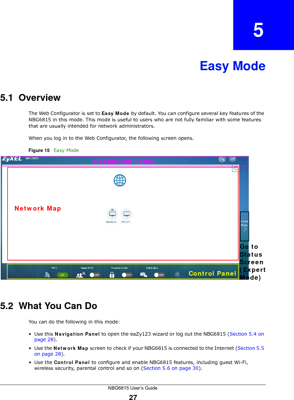 NBG6815 User’s Guide27CHAPTER   5Easy Mode5.1  OverviewThe Web Configurator is set to Easy Mode by default. You can configure several key features of the NBG6815 in this mode. This mode is useful to users who are not fully familiar with some features that are usually intended for network administrators.When you log in to the Web Configurator, the following screen opens.Figure 15   Easy Mode 5.2  What You Can DoYou can do the following in this mode:•Use this Navigation Panel to open the eaZy123 wizard or log out the NBG6815 (Section 5.4 on page 28).•Use the Network Map screen to check if your NBG6815 is connected to the Internet (Section 5.5 on page 28).•Use the Control Panel to configure and enable NBG6815 features, including guest Wi-Fi, wireless security, parental control and so on (Section 5.6 on page 30).Network MapNavigation PanelControl PanelGo toStatusScreen(ExpertMode)