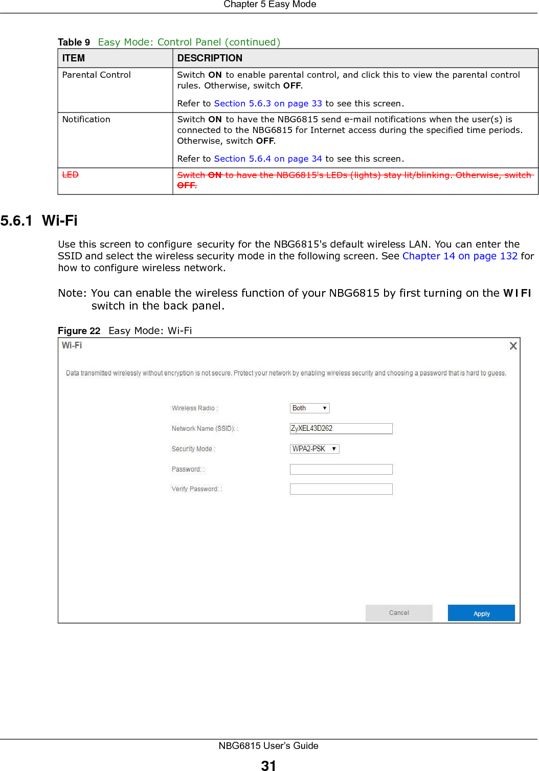  Chapter 5 Easy ModeNBG6815 User’s Guide315.6.1  Wi-FiUse this screen to configure security for the NBG6815&apos;s default wireless LAN. You can enter the SSID and select the wireless security mode in the following screen. See Chapter 14 on page 132 for how to configure wireless network.Note: You can enable the wireless function of your NBG6815 by first turning on the WIFI switch in the back panel.Figure 22   Easy Mode: Wi-FiParental Control Switch ON to enable parental control, and click this to view the parental control rules. Otherwise, switch OFF.Refer to Section 5.6.3 on page 33 to see this screen.Notification Switch ON to have the NBG6815 send e-mail notifications when the user(s) is connected to the NBG6815 for Internet access during the specified time periods. Otherwise, switch OFF.Refer to Section 5.6.4 on page 34 to see this screen.LED Switch ON to have the NBG6815&apos;s LEDs (lights) stay lit/blinking. Otherwise, switch OFF.Table 9   Easy Mode: Control Panel (continued)ITEM DESCRIPTION
