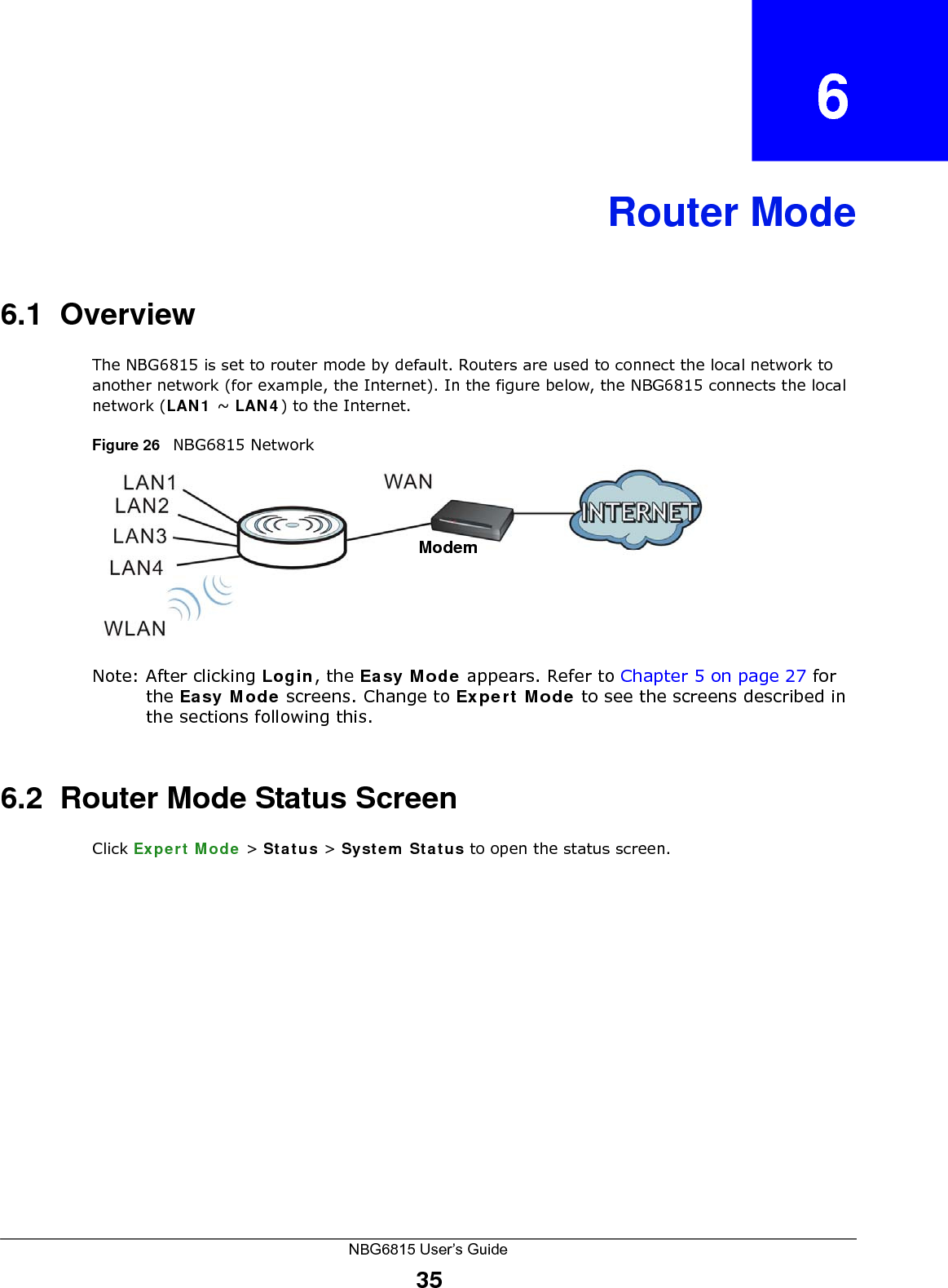 NBG6815 User’s Guide35CHAPTER   6Router Mode6.1  OverviewThe NBG6815 is set to router mode by default. Routers are used to connect the local network to another network (for example, the Internet). In the figure below, the NBG6815 connects the local network (LAN1 ~ LAN4) to the Internet.Figure 26   NBG6815 NetworkNote: After clicking Login, the Easy Mode appears. Refer to Chapter 5 on page 27 for the Easy Mode screens. Change to Expert Mode to see the screens described in the sections following this.6.2  Router Mode Status ScreenClick Expert Mode &gt; Status &gt; System Status to open the status screen. Modem