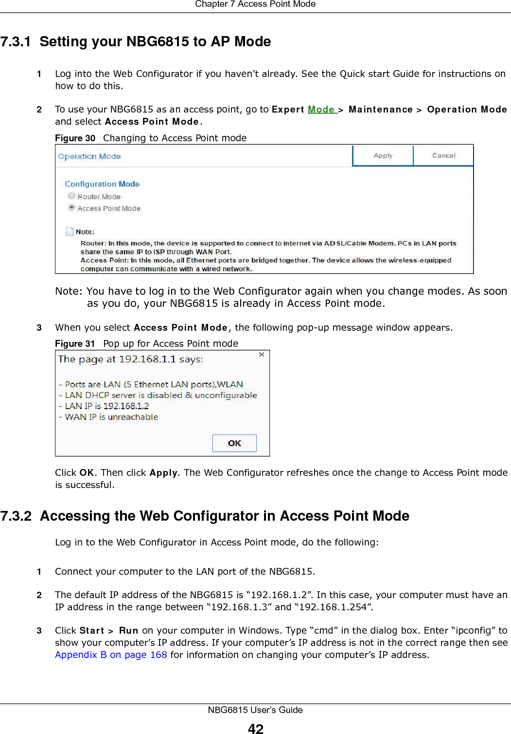 Chapter 7 Access Point ModeNBG6815 User’s Guide427.3.1  Setting your NBG6815 to AP Mode1Log into the Web Configurator if you haven’t already. See the Quick start Guide for instructions on how to do this.2To use your NBG6815 as an access point, go to Expert Mode &gt; Maintenance &gt; Operation Mode and select Access Point Mode. Figure 30   Changing to Access Point modeNote: You have to log in to the Web Configurator again when you change modes. As soon as you do, your NBG6815 is already in Access Point mode.3When you select Access Point Mode, the following pop-up message window appears.Figure 31   Pop up for Access Point mode Click OK. Then click Apply. The Web Configurator refreshes once the change to Access Point mode is successful.7.3.2  Accessing the Web Configurator in Access Point ModeLog in to the Web Configurator in Access Point mode, do the following:1Connect your computer to the LAN port of the NBG6815. 2The default IP address of the NBG6815 is “192.168.1.2”. In this case, your computer must have an IP address in the range between “192.168.1.3” and “192.168.1.254”.3Click Start &gt; Run on your computer in Windows. Type “cmd” in the dialog box. Enter “ipconfig” to show your computer’s IP address. If your computer’s IP address is not in the correct range then see Appendix B on page 168 for information on changing your computer’s IP address.