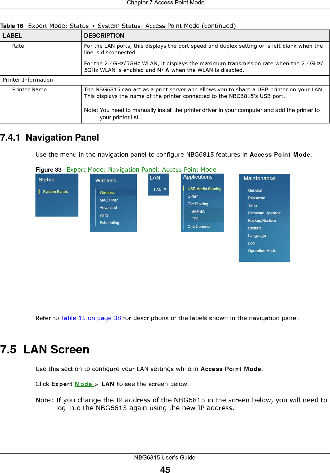  Chapter 7 Access Point ModeNBG6815 User’s Guide457.4.1  Navigation PanelUse the menu in the navigation panel to configure NBG6815 features in Access Point Mode.Figure 33   Expert Mode: Navigation Panel: Access Point Mode Refer to Table 15 on page 38 for descriptions of the labels shown in the navigation panel.7.5  LAN ScreenUse this section to configure your LAN settings while in Access Point Mode. Click Expert Mode &gt; LAN to see the screen below.Note: If you change the IP address of the NBG6815 in the screen below, you will need to log into the NBG6815 again using the new IP address.Rate For the LAN ports, this displays the port speed and duplex setting or is left blank when the line is disconnected.For the 2.4GHz/5GHz WLAN, it displays the maximum transmission rate when the 2.4GHz/5GHz WLAN is enabled and N/A when the WLAN is disabled.Printer InformationPrinter Name The NBG6815 can act as a print server and allows you to share a USB printer on your LAN. This displays the name of the printer connected to the NBG6815&apos;s USB port.Note: You need to manually install the printer driver in your computer and add the printer to your printer list.Table 16   Expert Mode: Status &gt; System Status: Access Point Mode (continued) LABEL DESCRIPTION