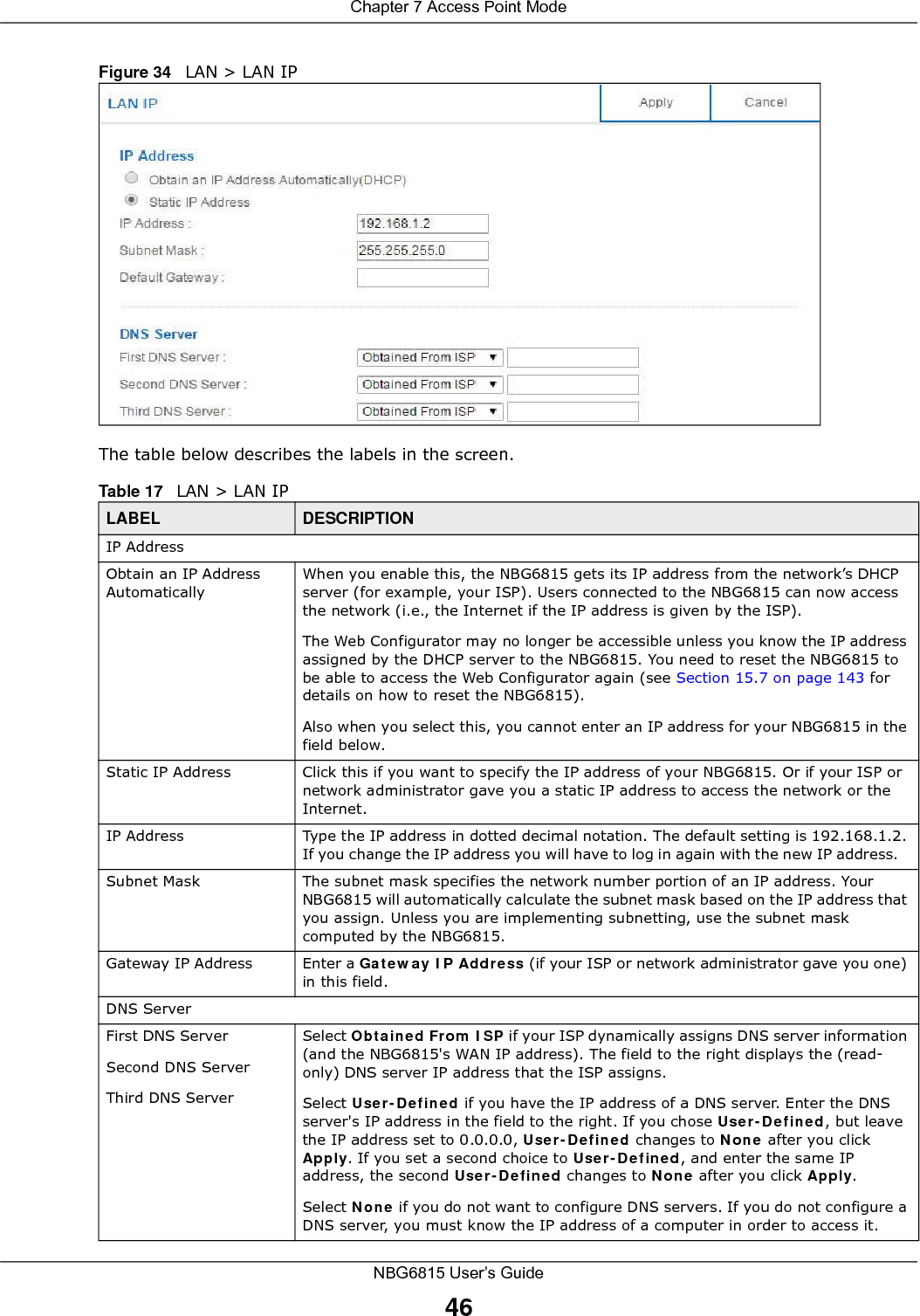 Chapter 7 Access Point ModeNBG6815 User’s Guide46Figure 34   LAN &gt; LAN IP   The table below describes the labels in the screen.Table 17   LAN &gt; LAN IPLABEL DESCRIPTIONIP AddressObtain an IP Address AutomaticallyWhen you enable this, the NBG6815 gets its IP address from the network’s DHCP server (for example, your ISP). Users connected to the NBG6815 can now access the network (i.e., the Internet if the IP address is given by the ISP).The Web Configurator may no longer be accessible unless you know the IP address assigned by the DHCP server to the NBG6815. You need to reset the NBG6815 to be able to access the Web Configurator again (see Section 15.7 on page 143 for details on how to reset the NBG6815).Also when you select this, you cannot enter an IP address for your NBG6815 in the field below.Static IP Address Click this if you want to specify the IP address of your NBG6815. Or if your ISP or network administrator gave you a static IP address to access the network or the Internet.IP Address Type the IP address in dotted decimal notation. The default setting is 192.168.1.2. If you change the IP address you will have to log in again with the new IP address.   Subnet Mask The subnet mask specifies the network number portion of an IP address. Your NBG6815 will automatically calculate the subnet mask based on the IP address that you assign. Unless you are implementing subnetting, use the subnet mask computed by the NBG6815.Gateway IP Address Enter a Gateway IP Address (if your ISP or network administrator gave you one) in this field.DNS ServerFirst DNS ServerSecond DNS ServerThird DNS Server Select Obtained From ISP if your ISP dynamically assigns DNS server information (and the NBG6815&apos;s WAN IP address). The field to the right displays the (read-only) DNS server IP address that the ISP assigns. Select User-Defined if you have the IP address of a DNS server. Enter the DNS server&apos;s IP address in the field to the right. If you chose User-Defined, but leave the IP address set to 0.0.0.0, User-Defined changes to None after you click Apply. If you set a second choice to User-Defined, and enter the same IP address, the second User-Defined changes to None after you click Apply. Select None if you do not want to configure DNS servers. If you do not configure a DNS server, you must know the IP address of a computer in order to access it.