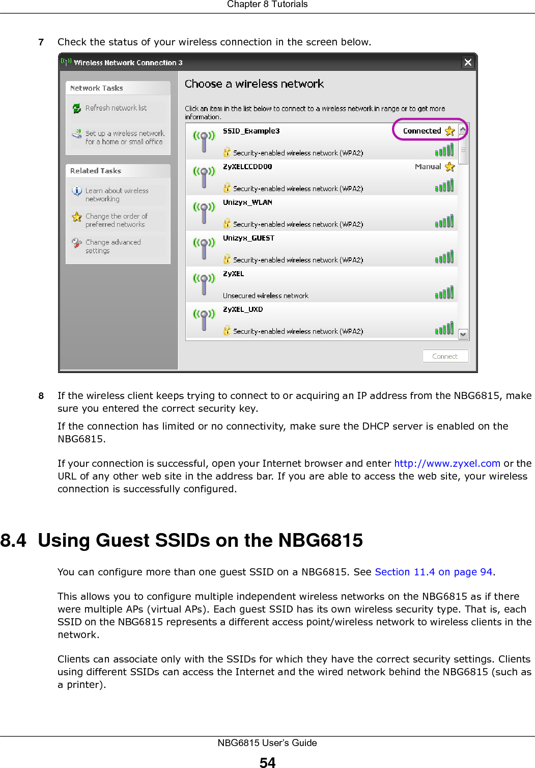 Chapter 8 TutorialsNBG6815 User’s Guide547Check the status of your wireless connection in the screen below.  8If the wireless client keeps trying to connect to or acquiring an IP address from the NBG6815, make sure you entered the correct security key.If the connection has limited or no connectivity, make sure the DHCP server is enabled on the NBG6815.If your connection is successful, open your Internet browser and enter http://www.zyxel.com or the URL of any other web site in the address bar. If you are able to access the web site, your wireless connection is successfully configured.8.4  Using Guest SSIDs on the NBG6815You can configure more than one guest SSID on a NBG6815. See Section 11.4 on page 94. This allows you to configure multiple independent wireless networks on the NBG6815 as if there were multiple APs (virtual APs). Each guest SSID has its own wireless security type. That is, each SSID on the NBG6815 represents a different access point/wireless network to wireless clients in the network. Clients can associate only with the SSIDs for which they have the correct security settings. Clients using different SSIDs can access the Internet and the wired network behind the NBG6815 (such as a printer). 