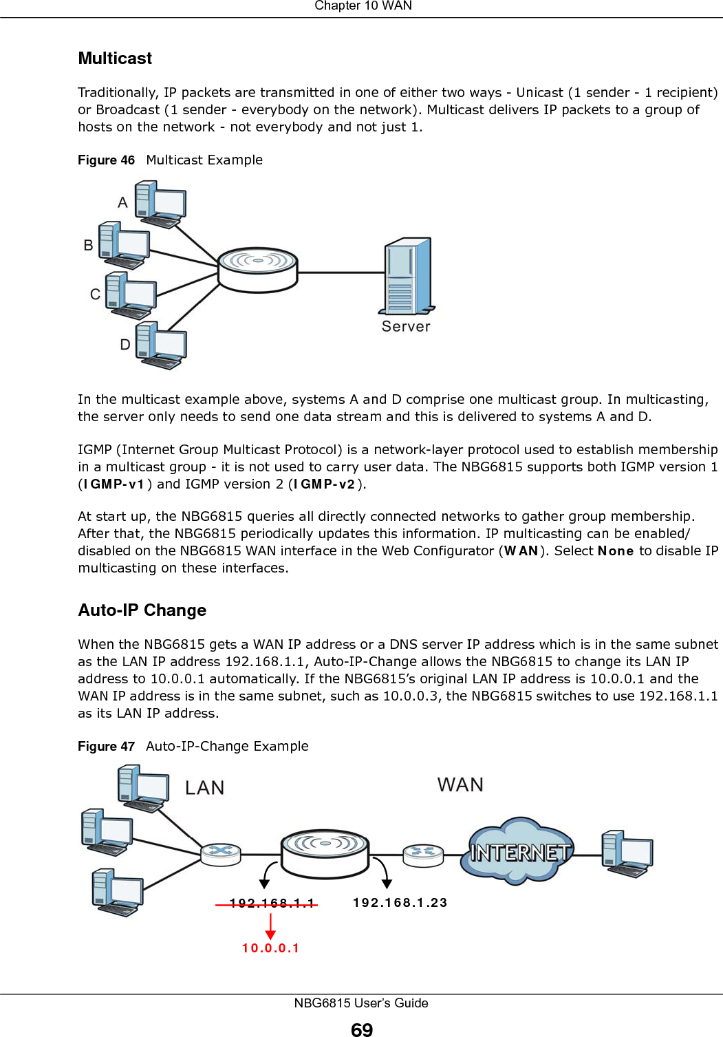  Chapter 10 WANNBG6815 User’s Guide69MulticastTraditionally, IP packets are transmitted in one of either two ways - Unicast (1 sender - 1 recipient) or Broadcast (1 sender - everybody on the network). Multicast delivers IP packets to a group of hosts on the network - not everybody and not just 1. Figure 46   Multicast ExampleIn the multicast example above, systems A and D comprise one multicast group. In multicasting, the server only needs to send one data stream and this is delivered to systems A and D. IGMP (Internet Group Multicast Protocol) is a network-layer protocol used to establish membership in a multicast group - it is not used to carry user data. The NBG6815 supports both IGMP version 1 (IGMP-v1) and IGMP version 2 (IGMP-v2). At start up, the NBG6815 queries all directly connected networks to gather group membership. After that, the NBG6815 periodically updates this information. IP multicasting can be enabled/disabled on the NBG6815 WAN interface in the Web Configurator (WAN). Select None to disable IP multicasting on these interfaces.Auto-IP ChangeWhen the NBG6815 gets a WAN IP address or a DNS server IP address which is in the same subnet as the LAN IP address 192.168.1.1, Auto-IP-Change allows the NBG6815 to change its LAN IP address to 10.0.0.1 automatically. If the NBG6815’s original LAN IP address is 10.0.0.1 and the WAN IP address is in the same subnet, such as 10.0.0.3, the NBG6815 switches to use 192.168.1.1 as its LAN IP address.Figure 47   Auto-IP-Change Example192.168.1.1 192.168.1.2310.0.0.1